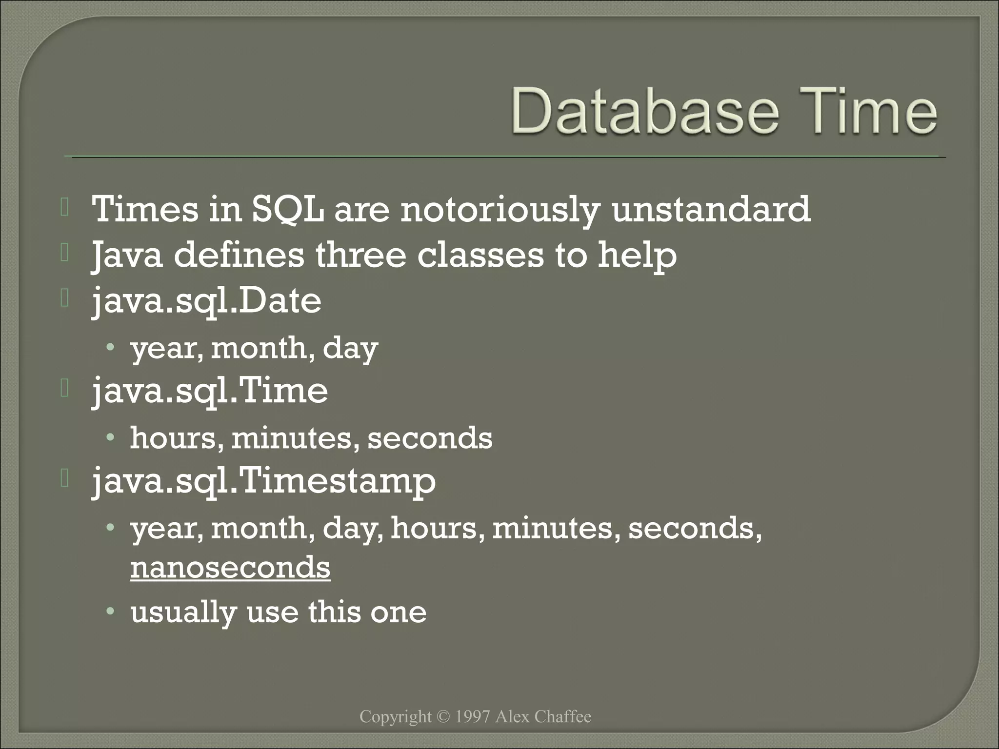 



Times in SQL are notoriously unstandard
Java defines three classes to help
java.sql.Date
• year, month, day



java.sql.Time

• hours, minutes, seconds



java.sql.Timestamp

• year, month, day, hours, minutes, seconds,

nanoseconds
• usually use this one
Copyright © 1997 Alex Chaffee

 