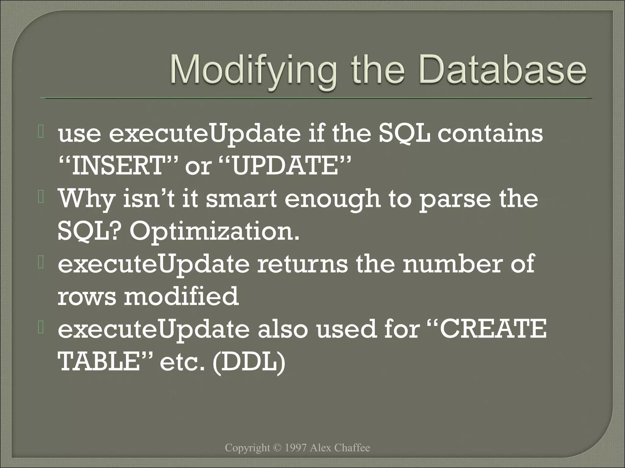 




use executeUpdate if the SQL contains
“INSERT” or “UPDATE”
Why isn’t it smart enough to parse the
SQL? Optimization.
executeUpdate returns the number of
rows modified
executeUpdate also used for “CREATE
TABLE” etc. (DDL)
Copyright © 1997 Alex Chaffee

 