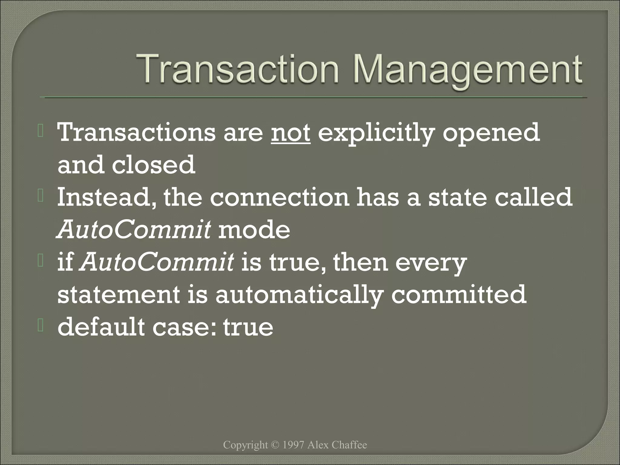 




Transactions are not explicitly opened
and closed
Instead, the connection has a state called
AutoCommit mode
if AutoCommit is true, then every
statement is automatically committed
default case: true

Copyright © 1997 Alex Chaffee

 