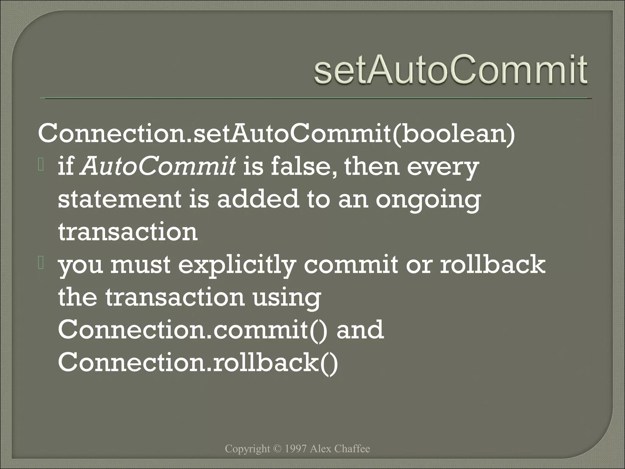 Connection.setAutoCommit(boolean)
 if AutoCommit is false, then every
statement is added to an ongoing
transaction
 you must explicitly commit or rollback
the transaction using
Connection.commit() and
Connection.rollback()
Copyright © 1997 Alex Chaffee

 