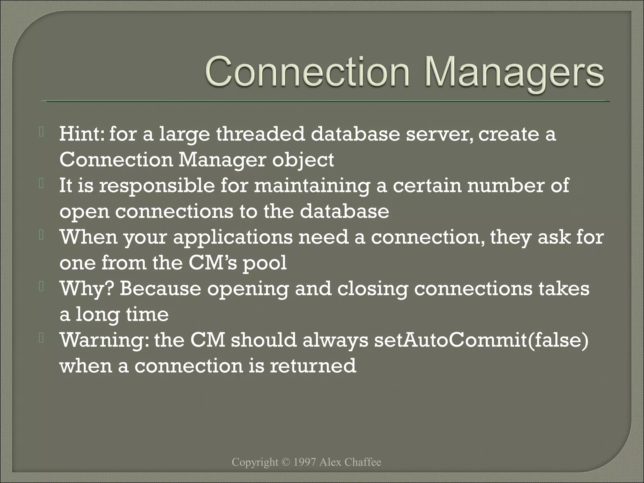 





Hint: for a large threaded database server, create a
Connection Manager object
It is responsible for maintaining a certain number of
open connections to the database
When your applications need a connection, they ask for
one from the CM’s pool
Why? Because opening and closing connections takes
a long time
Warning: the CM should always setAutoCommit(false)
when a connection is returned

Copyright © 1997 Alex Chaffee

 