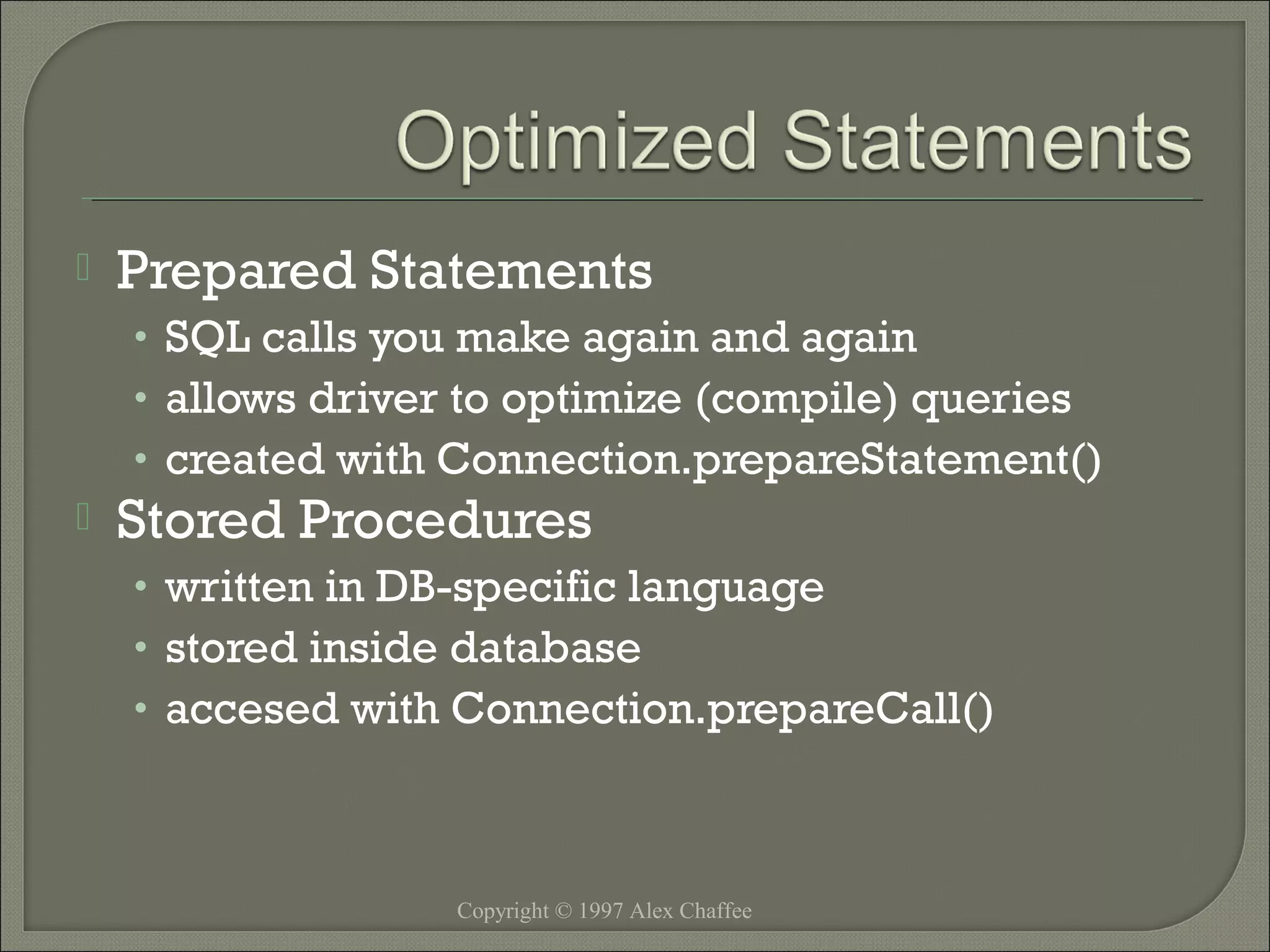 

Prepared Statements
• SQL calls you make again and again
• allows driver to optimize (compile) queries
• created with Connection.prepareStatement()



Stored Procedures
• written in DB-specific language
• stored inside database
• accesed with Connection.prepareCall()

Copyright © 1997 Alex Chaffee

 