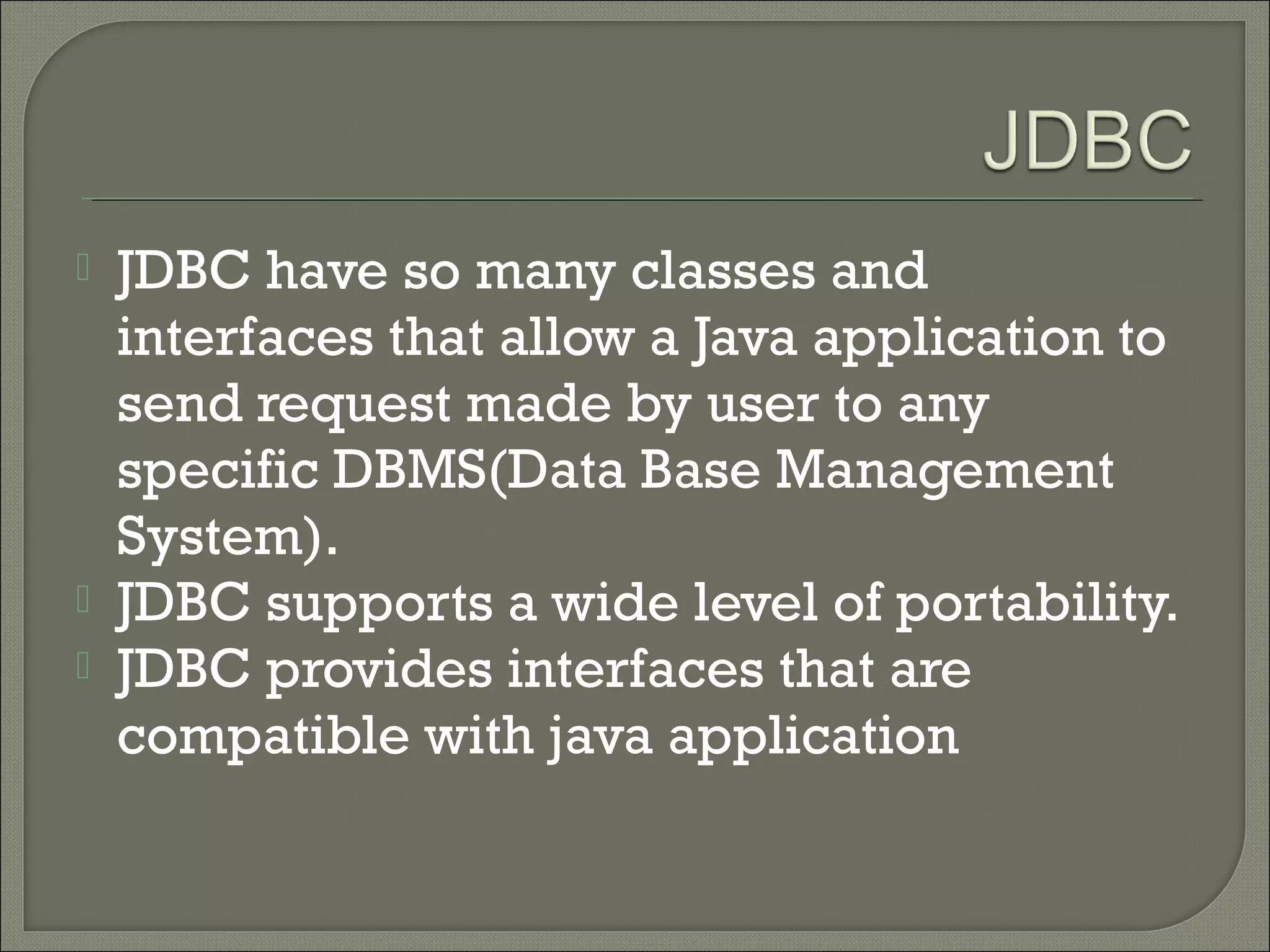 




JDBC have so many classes and
interfaces that allow a Java application to
send request made by user to any
specific DBMS(Data Base Management
System).
JDBC supports a wide level of portability.
JDBC provides interfaces that are
compatible with java application

 