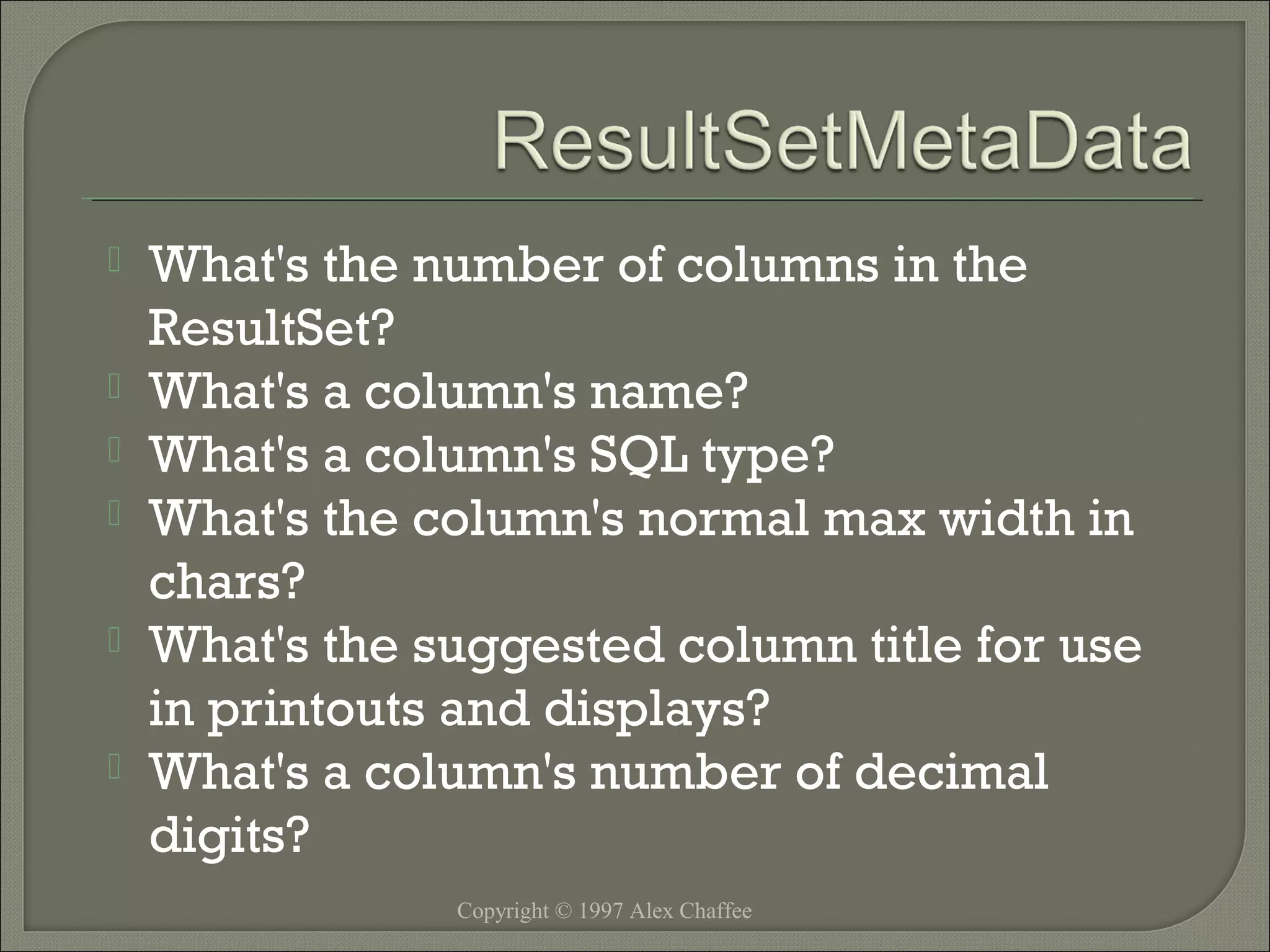 






What's the number of columns in the
ResultSet?
What's a column's name?
What's a column's SQL type?
What's the column's normal max width in
chars?
What's the suggested column title for use
in printouts and displays?
What's a column's number of decimal
digits?
Copyright © 1997 Alex Chaffee

 