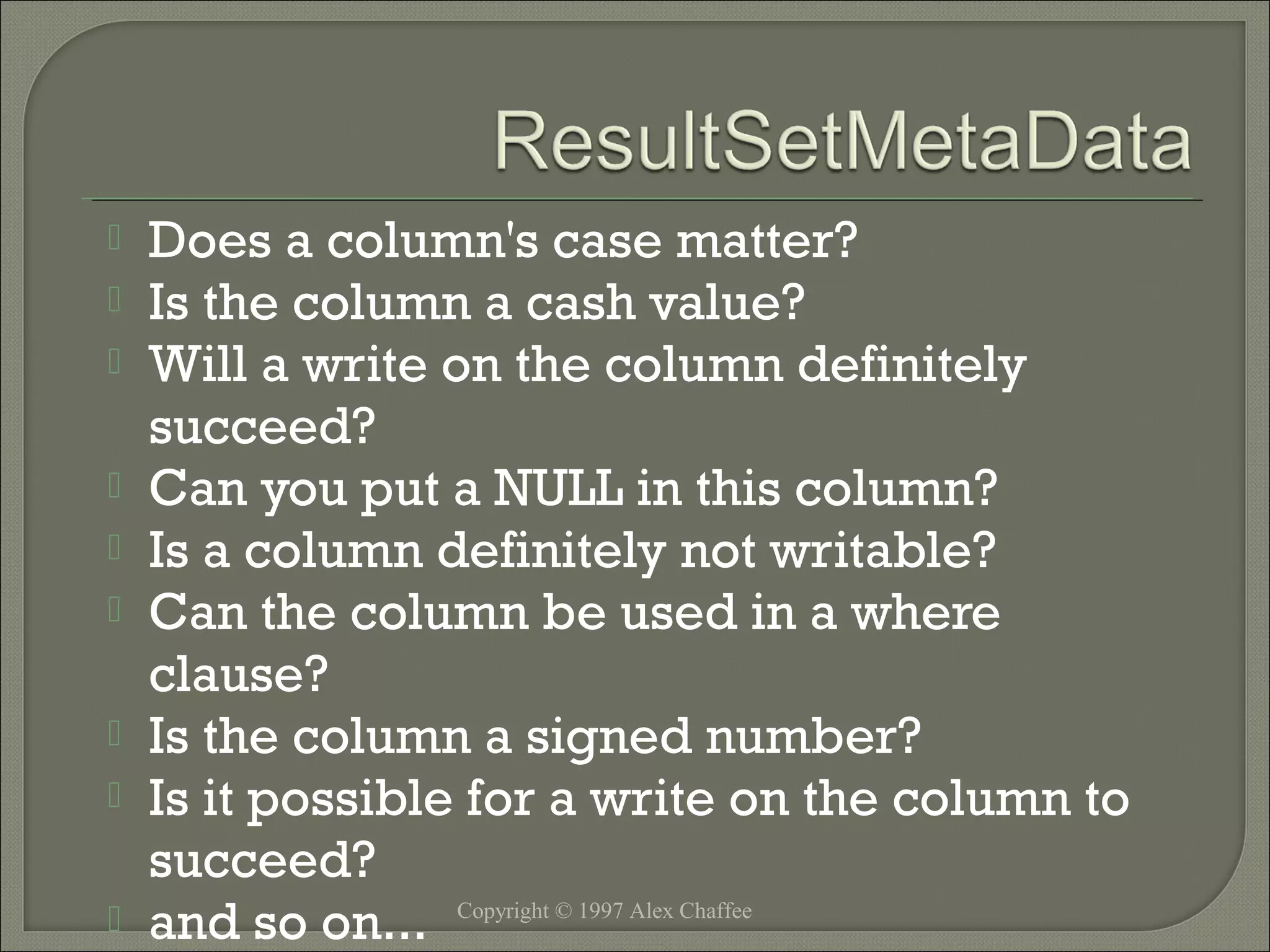 









Does a column's case matter?
Is the column a cash value?
Will a write on the column definitely
succeed?
Can you put a NULL in this column?
Is a column definitely not writable?
Can the column be used in a where
clause?
Is the column a signed number?
Is it possible for a write on the column to
succeed?
and so on... Copyright © 1997 Alex Chaffee

 