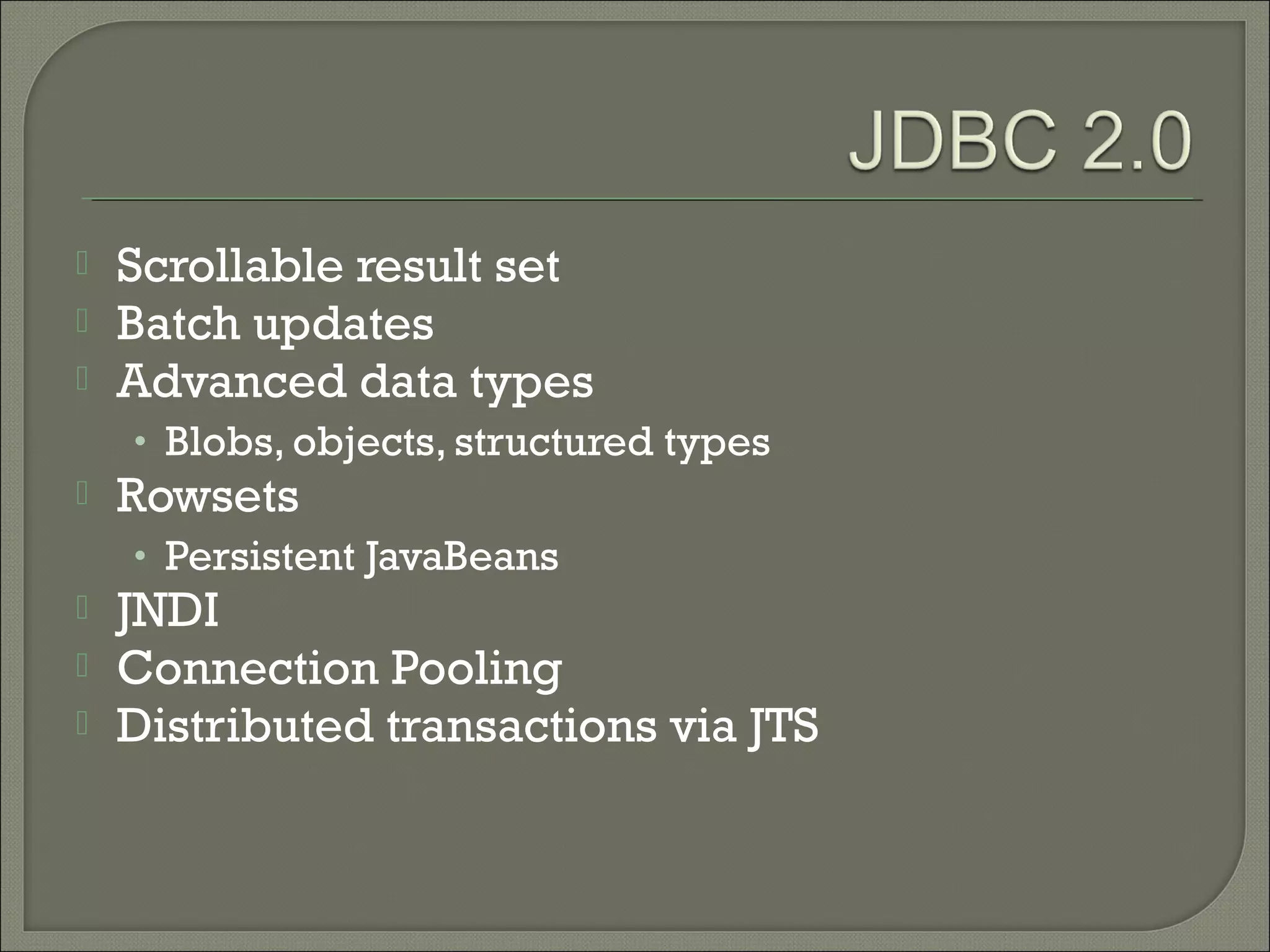 



Scrollable result set
Batch updates
Advanced data types
• Blobs, objects, structured types



Rowsets

• Persistent JavaBeans





JNDI
Connection Pooling
Distributed transactions via JTS

 