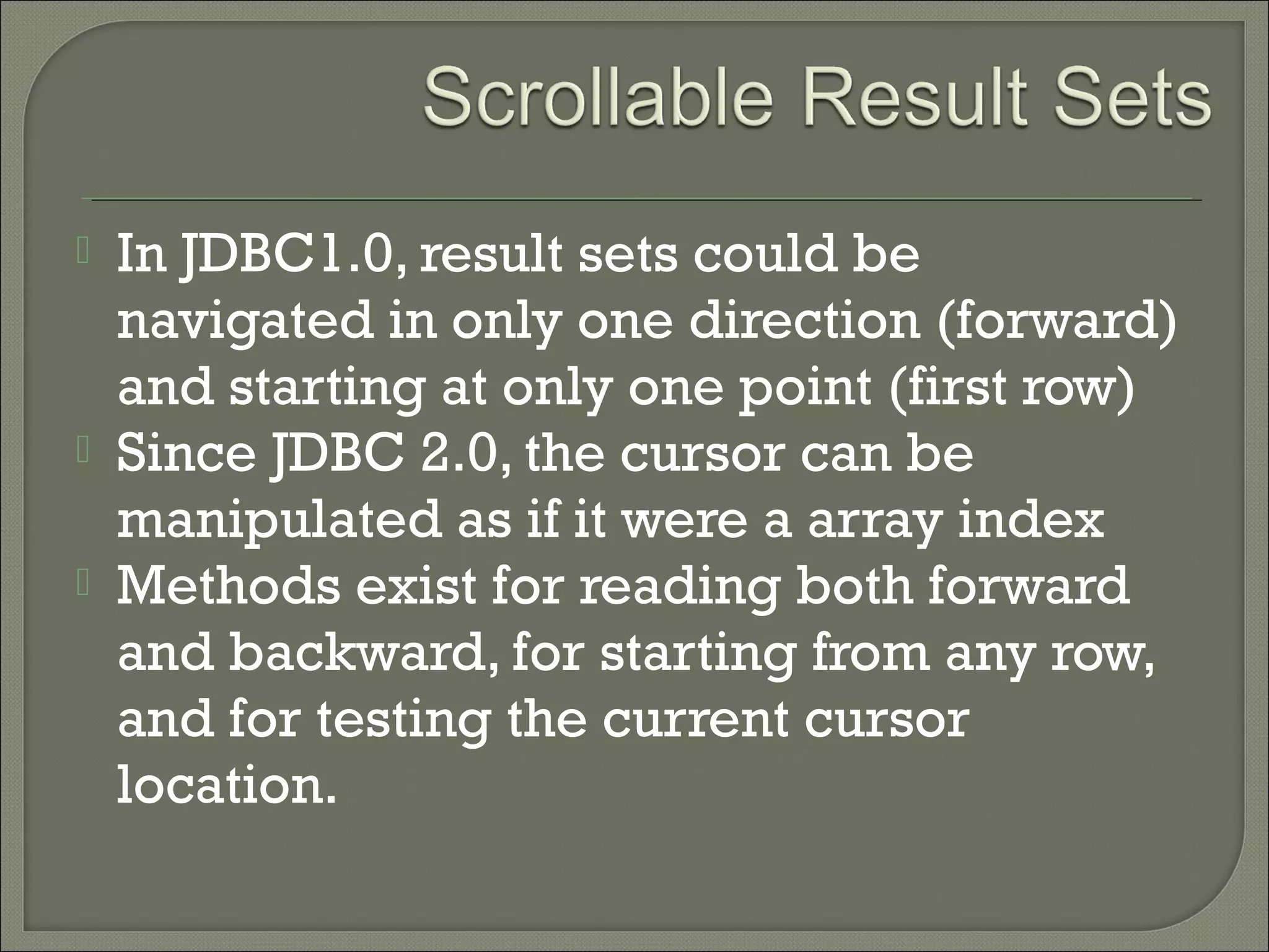 




In JDBC1.0, result sets could be
navigated in only one direction (forward)
and starting at only one point (first row)
Since JDBC 2.0, the cursor can be
manipulated as if it were a array index
Methods exist for reading both forward
and backward, for starting from any row,
and for testing the current cursor
location.

 