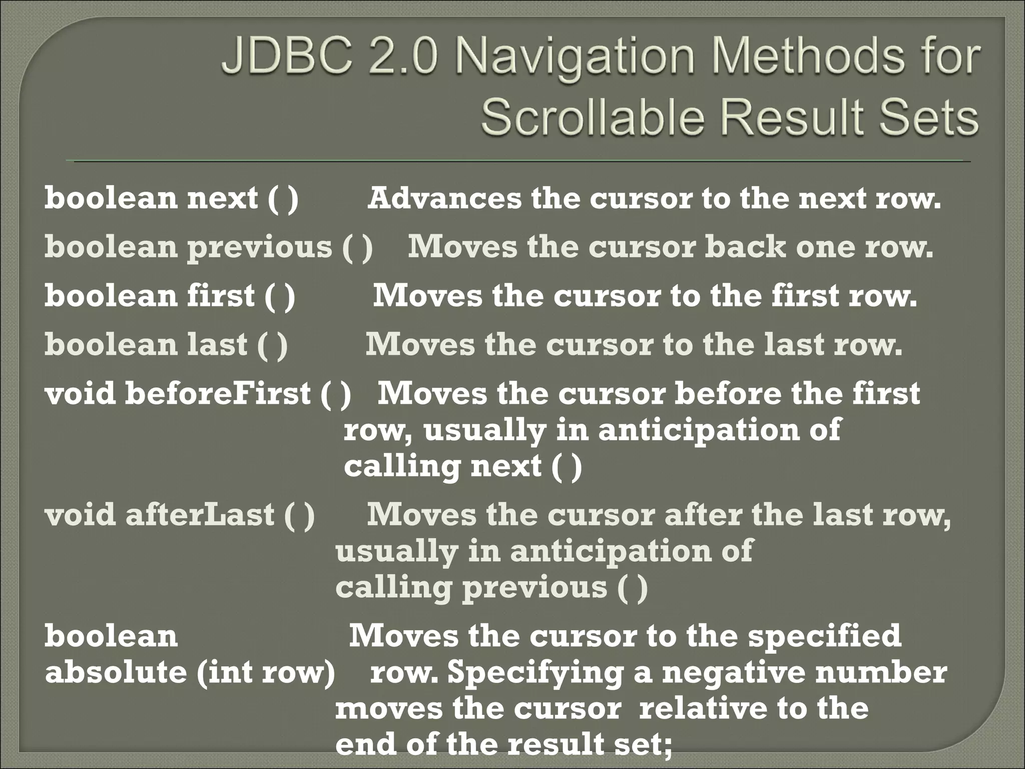 boolean next ( )
Advances the cursor to the next row.
boolean previous ( ) Moves the cursor back one row.
boolean first ( )
Moves the cursor to the first row.
boolean last ( )
Moves the cursor to the last row.
void beforeFirst ( ) Moves the cursor before the first
row, usually in anticipation of
calling next ( )
void afterLast ( )
Moves the cursor after the last row,
usually in anticipation of
calling previous ( )
boolean
Moves the cursor to the specified
absolute (int row) row. Specifying a negative number
moves the cursor relative to the
end of the result set;

 
