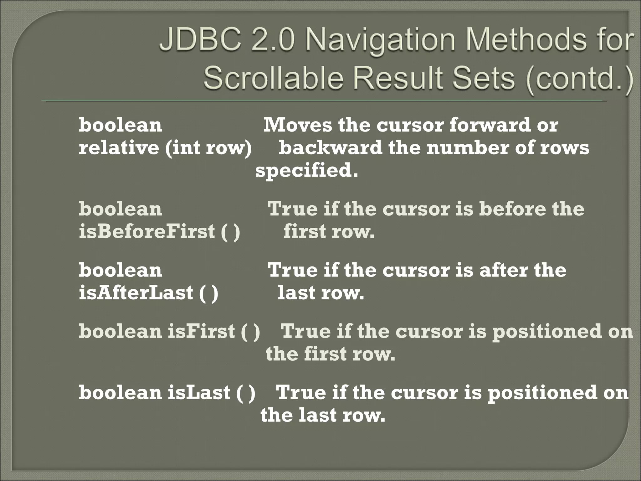 boolean
Moves the cursor forward or
relative (int row) backward the number of rows
specified.
boolean
isBeforeFirst ( )

True if the cursor is before the
first row.

boolean
isAfterLast ( )

True if the cursor is after the
last row.

boolean isFirst ( ) True if the cursor is positioned on
the first row.
boolean isLast ( ) True if the cursor is positioned on
the last row.

 