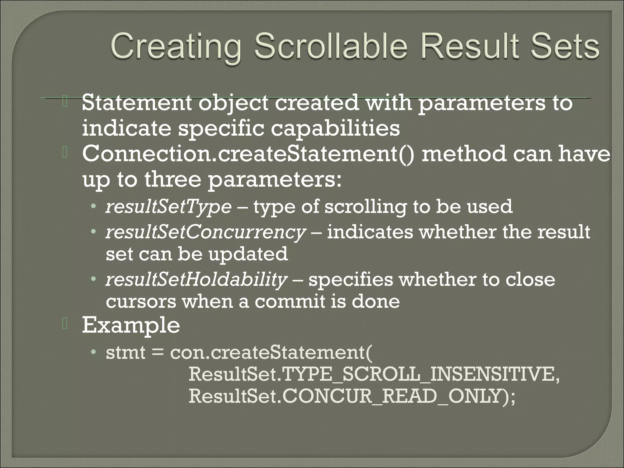 


Statement object created with parameters to
indicate specific capabilities
Connection.createStatement() method can have
up to three parameters:
• resultSetType – type of scrolling to be used
• resultSetConcurrency – indicates whether the result

set can be updated
• resultSetHoldability – specifies whether to close
cursors when a commit is done



Example

• stmt = con.createStatement(

ResultSet.TYPE_SCROLL_INSENSITIVE,
ResultSet.CONCUR_READ_ONLY);

 