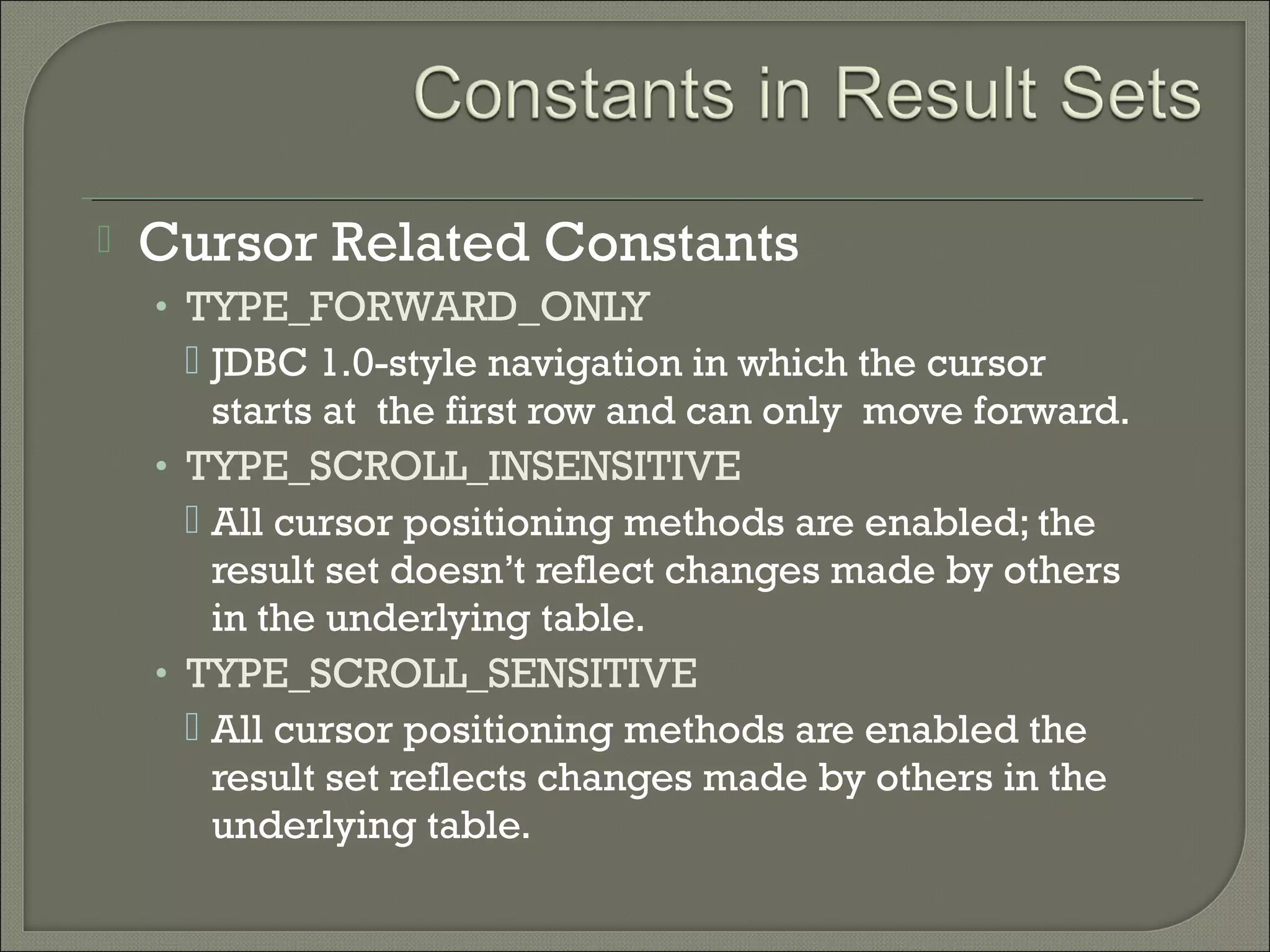 

Cursor Related Constants
• TYPE_FORWARD_ONLY

 JDBC 1.0-style navigation in which the cursor
starts at the first row and can only move forward.
• TYPE_SCROLL_INSENSITIVE
 All cursor positioning methods are enabled; the
result set doesn’t reflect changes made by others
in the underlying table.
• TYPE_SCROLL_SENSITIVE
 All cursor positioning methods are enabled the
result set reflects changes made by others in the
underlying table.

 