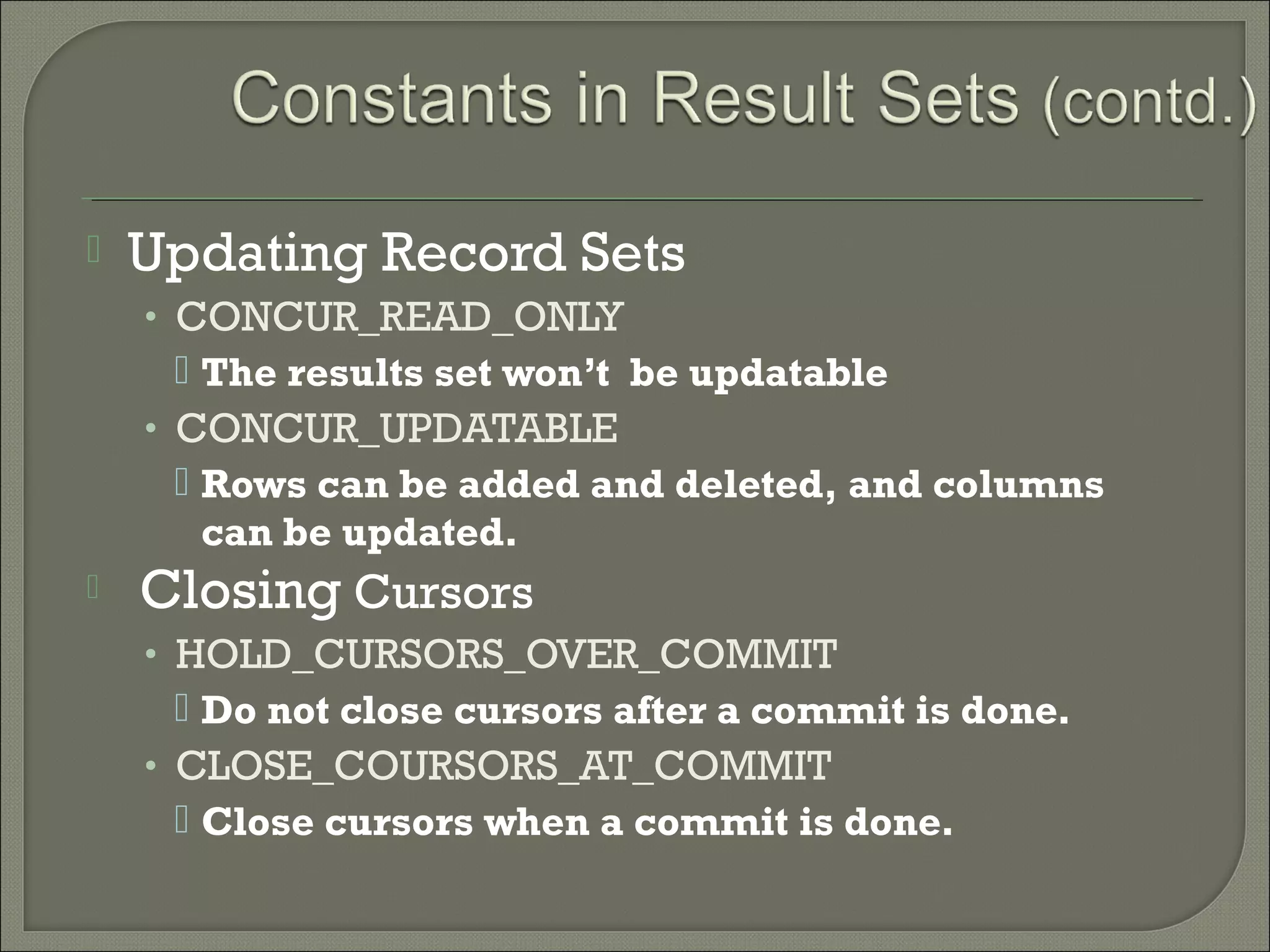 

Updating Record Sets
• CONCUR_READ_ONLY

 The results set won’t be updatable
• CONCUR_UPDATABLE
 Rows can be added and deleted, and columns
can be updated.


Closing Cursors
• HOLD_CURSORS_OVER_COMMIT

 Do not close cursors after a commit is done.
• CLOSE_COURSORS_AT_COMMIT
 Close cursors when a commit is done.

 