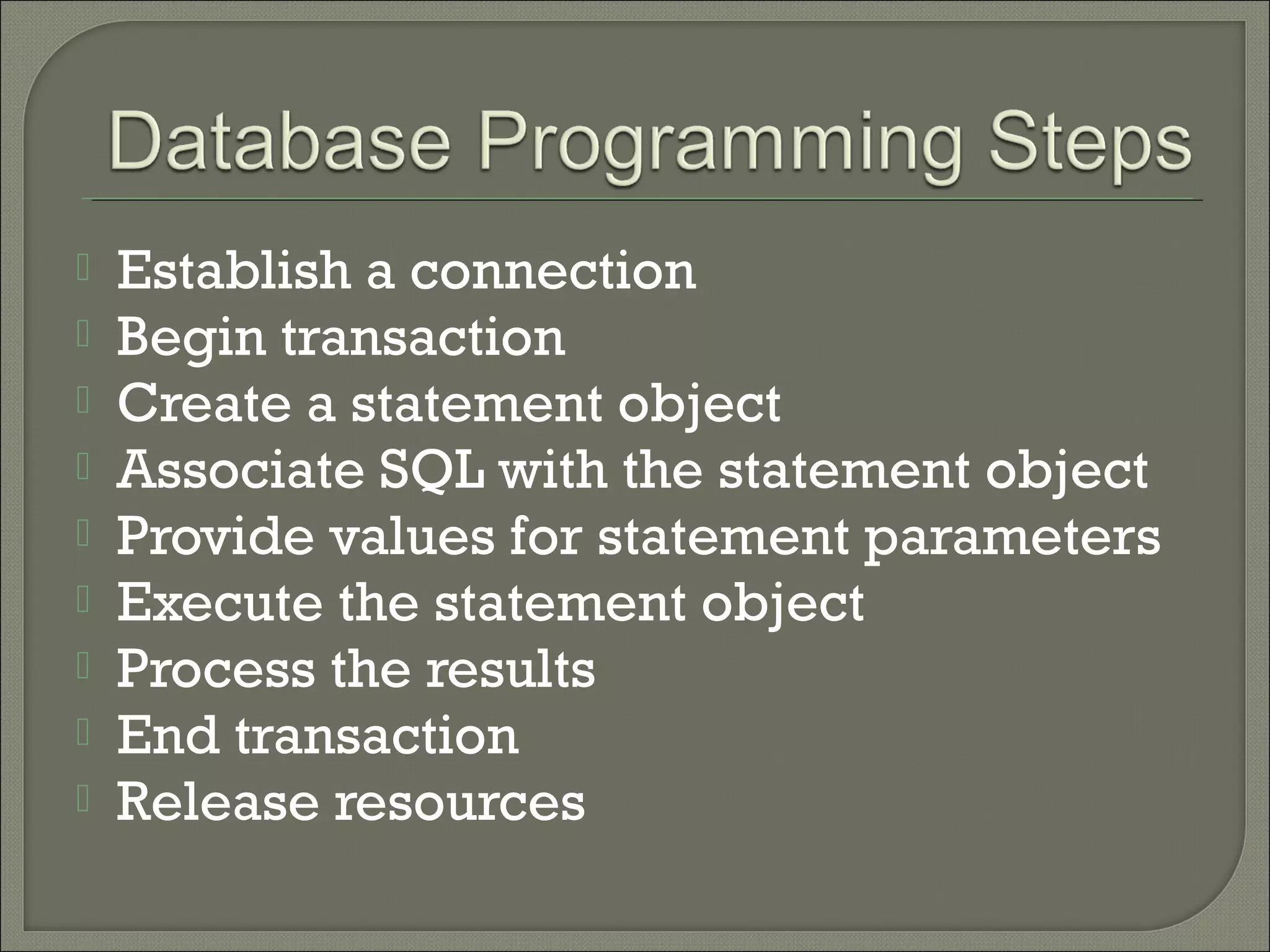 









Establish a connection
Begin transaction
Create a statement object
Associate SQL with the statement object
Provide values for statement parameters
Execute the statement object
Process the results
End transaction
Release resources

 