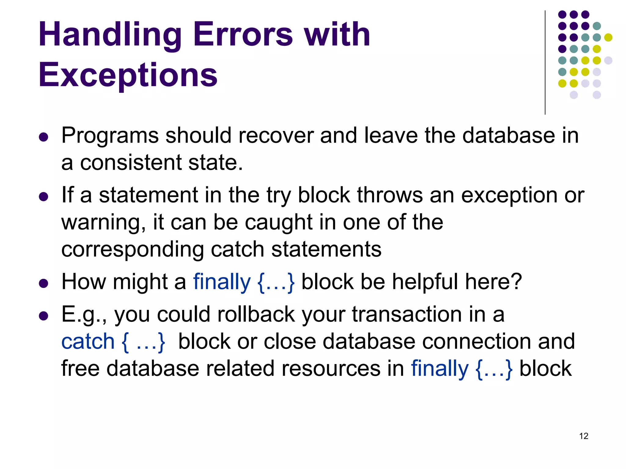 12 
Handling Errors with 
Exceptions 
 Programs should recover and leave the database in 
a consistent state. 
 If a statement in the try block throws an exception or 
warning, it can be caught in one of the 
corresponding catch statements 
 How might a finally {…} block be helpful here? 
 E.g., you could rollback your transaction in a 
catch { …} block or close database connection and 
free database related resources in finally {…} block 
 
