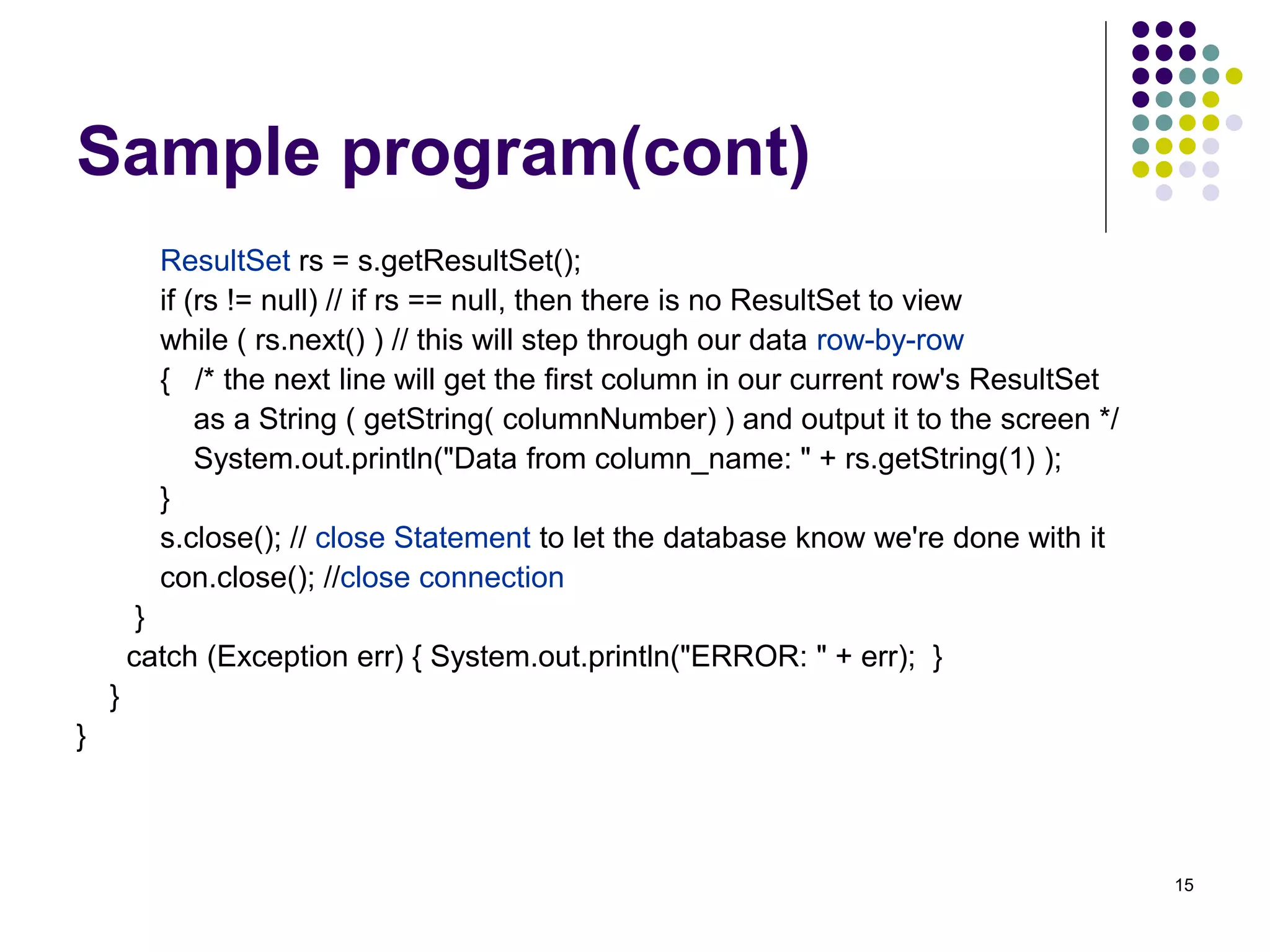 15 
Sample program(cont) 
ResultSet rs = s.getResultSet(); 
if (rs != null) // if rs == null, then there is no ResultSet to view 
while ( rs.next() ) // this will step through our data row-by-row 
{ /* the next line will get the first column in our current row's ResultSet 
as a String ( getString( columnNumber) ) and output it to the screen */ 
System.out.println("Data from column_name: " + rs.getString(1) ); 
} 
s.close(); // close Statement to let the database know we're done with it 
con.close(); //close connection 
} 
catch (Exception err) { System.out.println("ERROR: " + err); } 
} 
} 
 