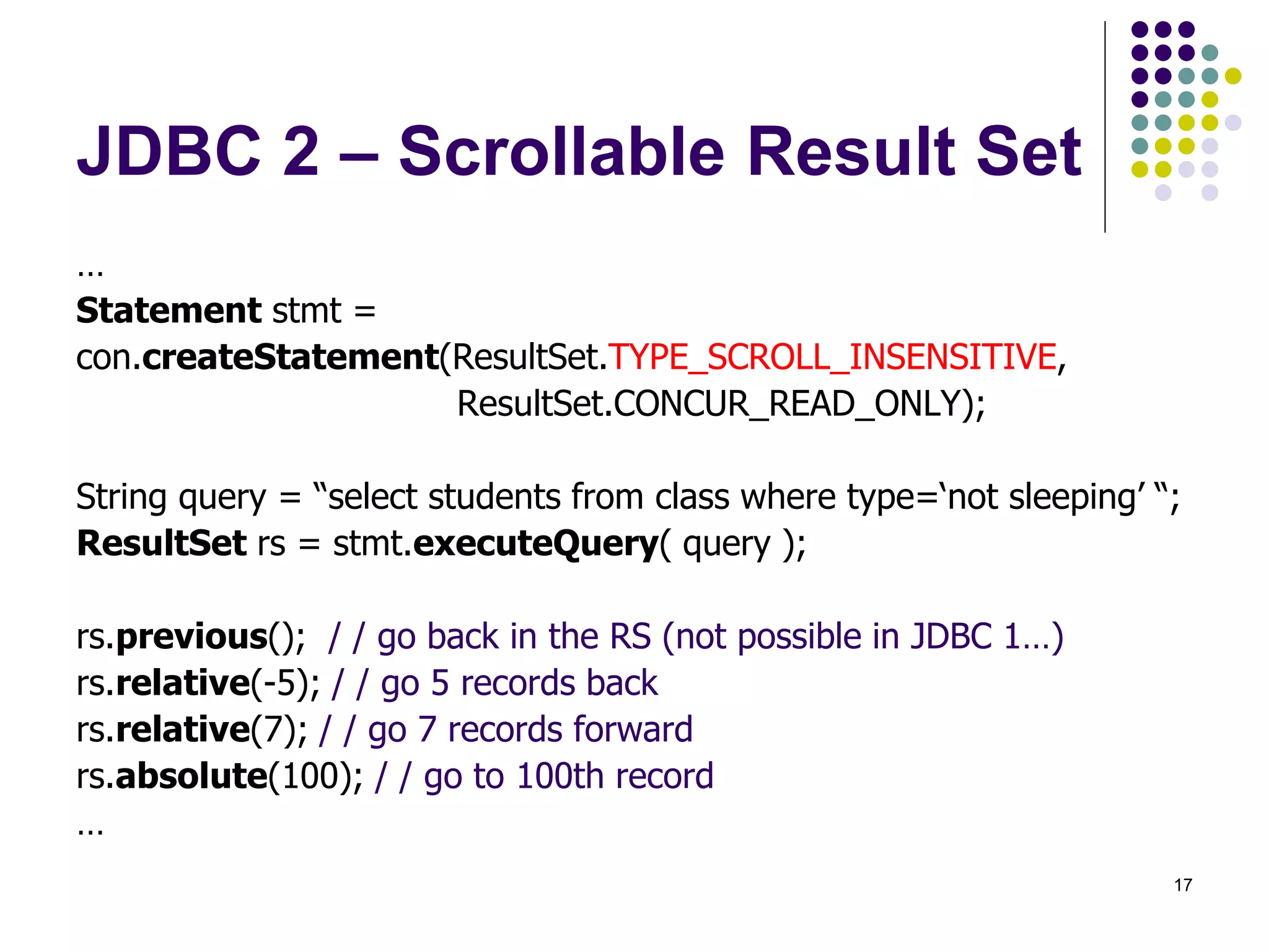 17 
JDBC 2 – Scrollable Result Set 
… 
Statement stmt = 
con.createStatement(ResultSet.TYPE_SCROLL_INSENSITIVE, 
ResultSet.CONCUR_READ_ONLY); 
String query = “select students from class where type=‘not sleeping’ “; 
ResultSet rs = stmt.executeQuery( query ); 
rs.previous(); / / go back in the RS (not possible in JDBC 1…) 
rs.relative(-5); / / go 5 records back 
rs.relative(7); / / go 7 records forward 
rs.absolute(100); / / go to 100th record 
… 
 