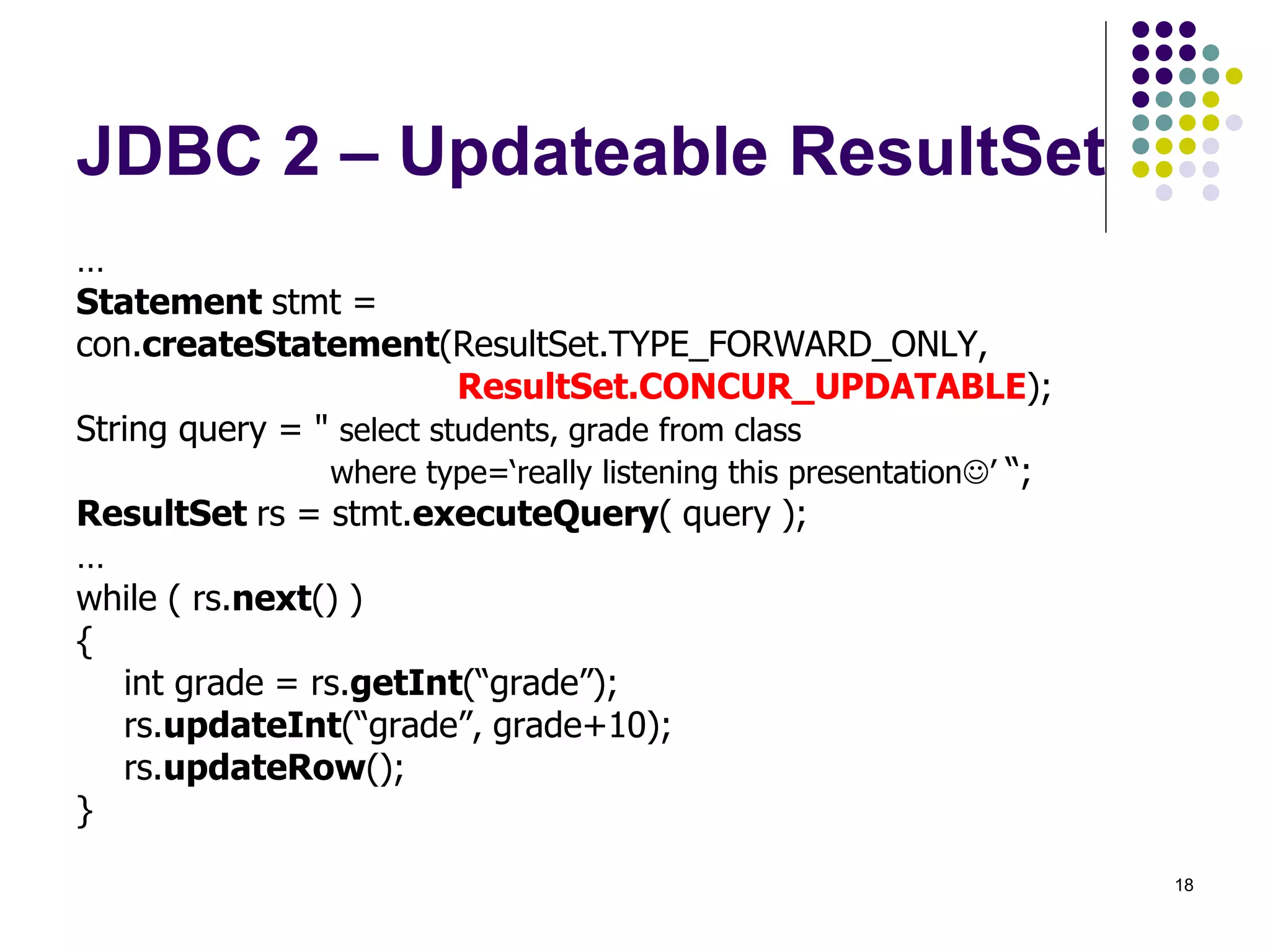 18 
JDBC 2 – Updateable ResultSet 
… 
Statement stmt = 
con.createStatement(ResultSet.TYPE_FORWARD_ONLY, 
ResultSet.CONCUR_UPDATABLE); 
String query = " select students, grade from class 
where type=‘really listening this presentation’ “; 
ResultSet rs = stmt.executeQuery( query ); 
… 
while ( rs.next() ) 
{ 
int grade = rs.getInt(“grade”); 
rs.updateInt(“grade”, grade+10); 
rs.updateRow(); 
} 
 