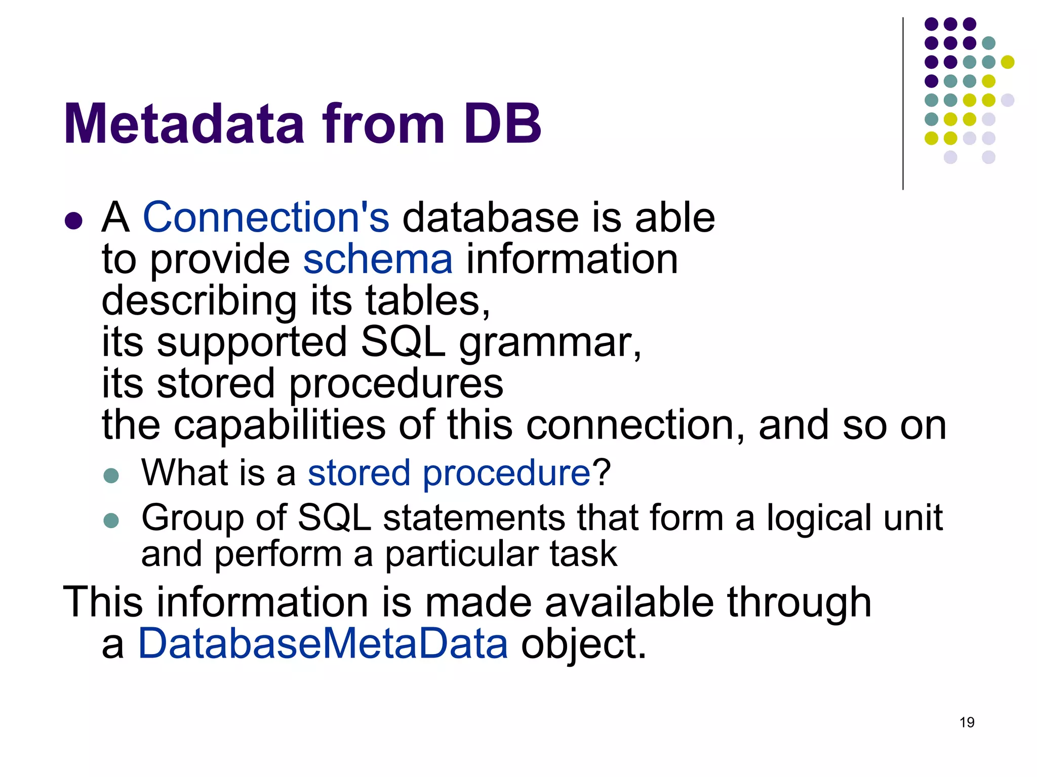 19 
Metadata from DB 
 A Connection's database is able 
to provide schema information 
describing its tables, 
its supported SQL grammar, 
its stored procedures 
the capabilities of this connection, and so on 
 What is a stored procedure? 
 Group of SQL statements that form a logical unit 
and perform a particular task 
This information is made available through 
a DatabaseMetaData object. 
 
