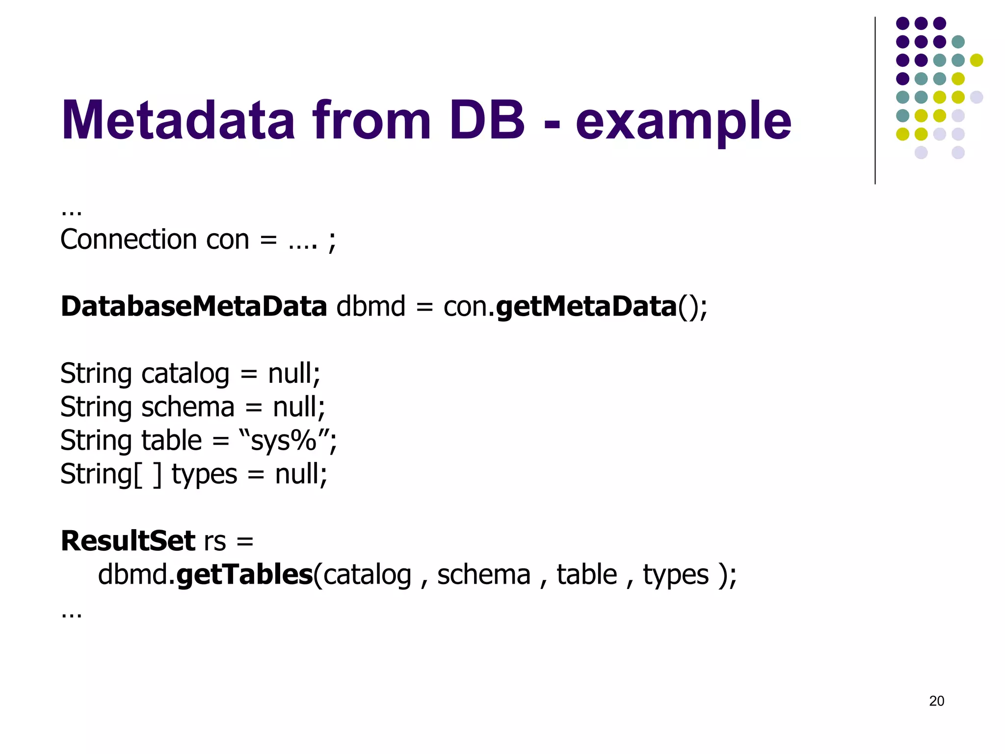 20 
Metadata from DB - example 
… 
Connection con = …. ; 
DatabaseMetaData dbmd = con.getMetaData(); 
String catalog = null; 
String schema = null; 
String table = “sys%”; 
String[ ] types = null; 
ResultSet rs = 
dbmd.getTables(catalog , schema , table , types ); 
… 
 