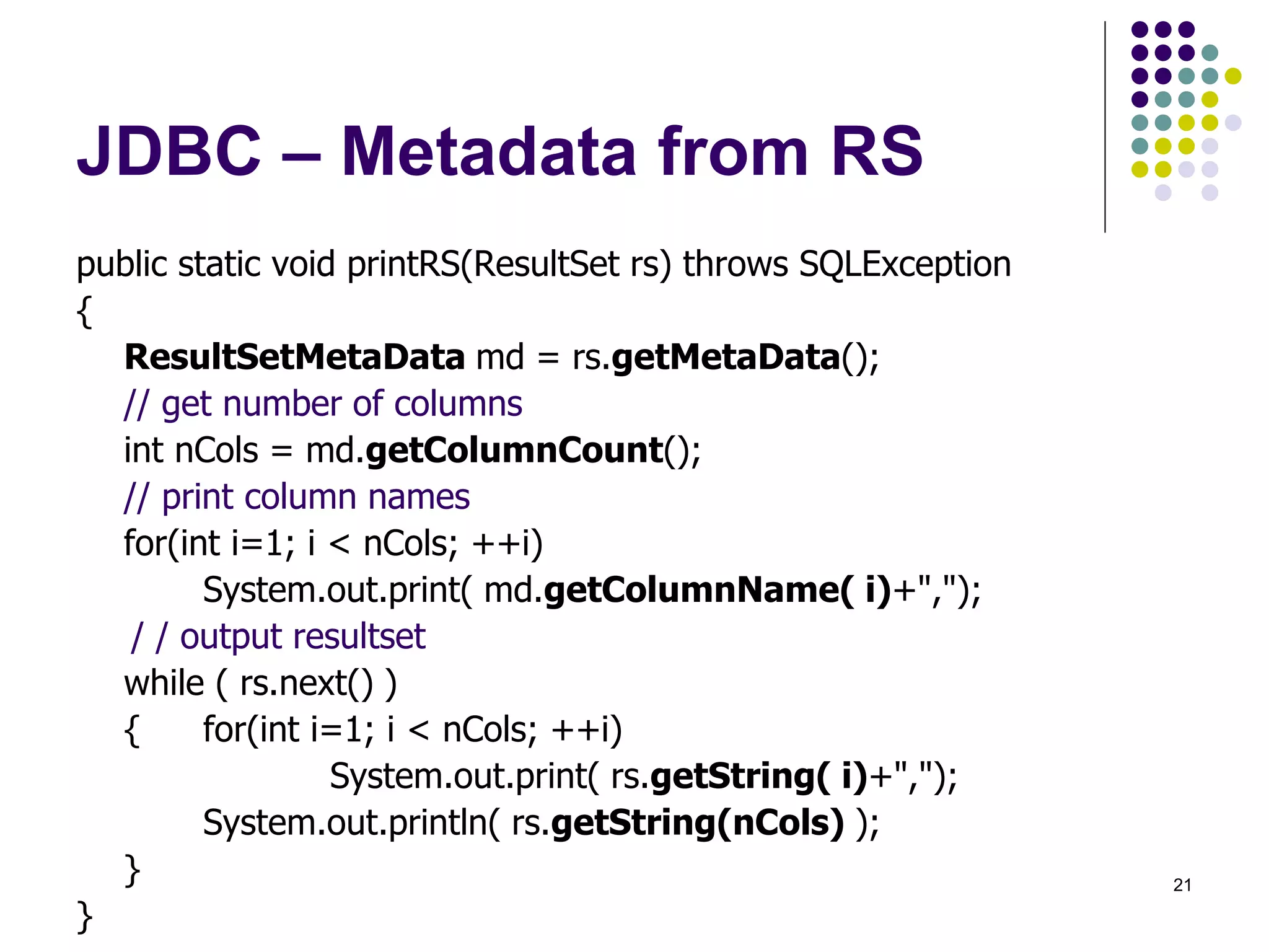 21 
JDBC – Metadata from RS 
public static void printRS(ResultSet rs) throws SQLException 
{ 
ResultSetMetaData md = rs.getMetaData(); 
// get number of columns 
int nCols = md.getColumnCount(); 
// print column names 
for(int i=1; i < nCols; ++i) 
System.out.print( md.getColumnName( i)+","); 
/ / output resultset 
while ( rs.next() ) 
{ for(int i=1; i < nCols; ++i) 
System.out.print( rs.getString( i)+","); 
System.out.println( rs.getString(nCols) ); 
} 
} 
 