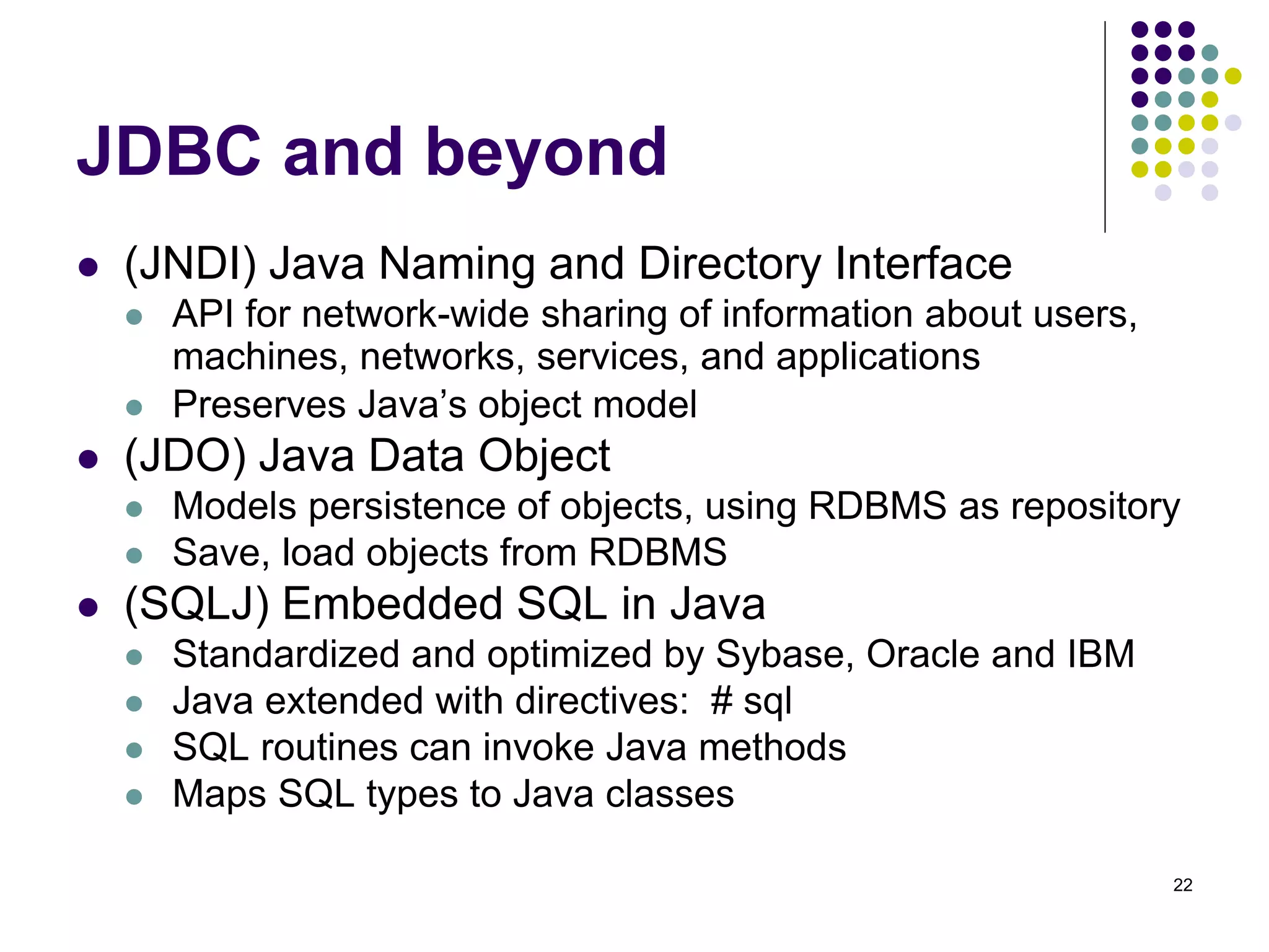 22 
JDBC and beyond 
 (JNDI) Java Naming and Directory Interface 
 API for network-wide sharing of information about users, 
machines, networks, services, and applications 
 Preserves Java’s object model 
 (JDO) Java Data Object 
 Models persistence of objects, using RDBMS as repository 
 Save, load objects from RDBMS 
 (SQLJ) Embedded SQL in Java 
 Standardized and optimized by Sybase, Oracle and IBM 
 Java extended with directives: # sql 
 SQL routines can invoke Java methods 
 Maps SQL types to Java classes 
 