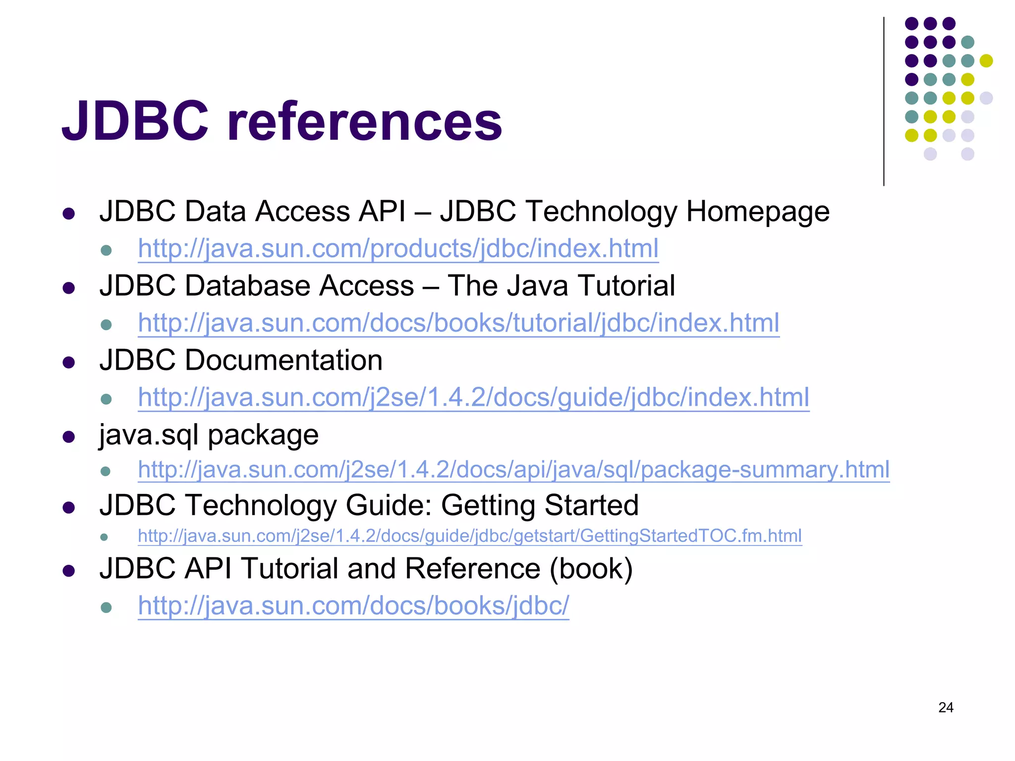 24 
JDBC references 
 JDBC Data Access API – JDBC Technology Homepage 
 http://java.sun.com/products/jdbc/index.html 
 JDBC Database Access – The Java Tutorial 
 http://java.sun.com/docs/books/tutorial/jdbc/index.html 
 JDBC Documentation 
 http://java.sun.com/j2se/1.4.2/docs/guide/jdbc/index.html 
 java.sql package 
 http://java.sun.com/j2se/1.4.2/docs/api/java/sql/package-summary.html 
 JDBC Technology Guide: Getting Started 
 http://java.sun.com/j2se/1.4.2/docs/guide/jdbc/getstart/GettingStartedTOC.fm.html 
 JDBC API Tutorial and Reference (book) 
 http://java.sun.com/docs/books/jdbc/ 
 