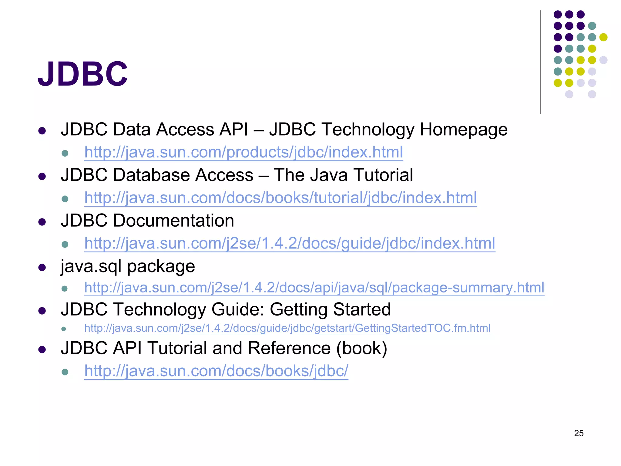 25 
JDBC 
 JDBC Data Access API – JDBC Technology Homepage 
 http://java.sun.com/products/jdbc/index.html 
 JDBC Database Access – The Java Tutorial 
 http://java.sun.com/docs/books/tutorial/jdbc/index.html 
 JDBC Documentation 
 http://java.sun.com/j2se/1.4.2/docs/guide/jdbc/index.html 
 java.sql package 
 http://java.sun.com/j2se/1.4.2/docs/api/java/sql/package-summary.html 
 JDBC Technology Guide: Getting Started 
 http://java.sun.com/j2se/1.4.2/docs/guide/jdbc/getstart/GettingStartedTOC.fm.html 
 JDBC API Tutorial and Reference (book) 
 http://java.sun.com/docs/books/jdbc/ 
