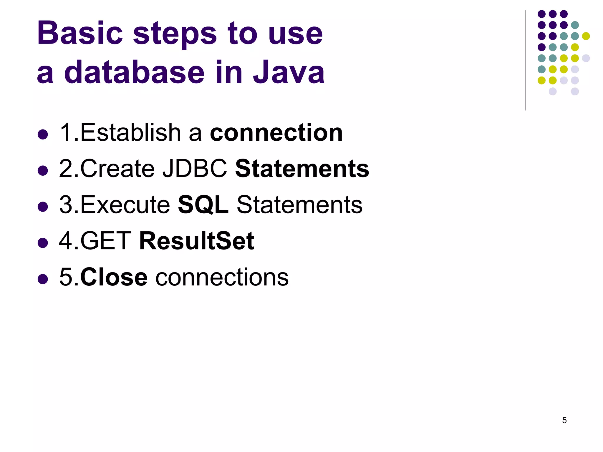 5 
Basic steps to use 
a database in Java 
 1.Establish a connection 
 2.Create JDBC Statements 
 3.Execute SQL Statements 
 4.GET ResultSet 
 5.Close connections 
 