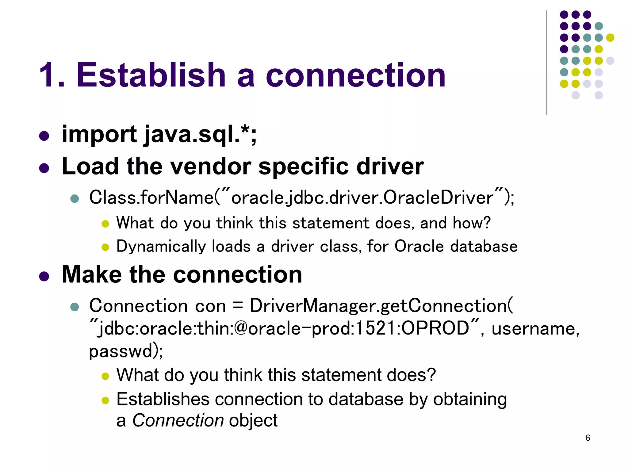 6 
1. Establish a connection 
 import java.sql.*; 
 Load the vendor specific driver 
 Class.forName("oracle.jdbc.driver.OracleDriver"); 
 What do you think this statement does, and how? 
 Dynamically loads a driver class, for Oracle database 
 Make the connection 
 Connection con = DriverManager.getConnection( 
"jdbc:oracle:thin:@oracle-prod:1521:OPROD", username, 
passwd); 
 What do you think this statement does? 
 Establishes connection to database by obtaining 
a Connection object 
 