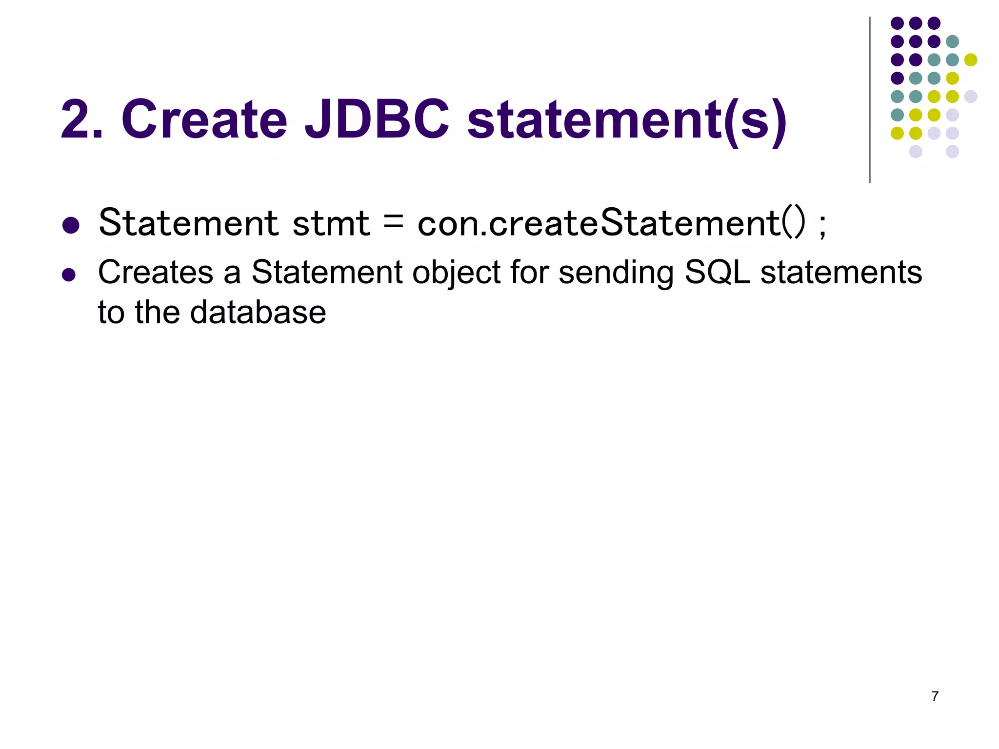 7 
2. Create JDBC statement(s) 
 Statement stmt = con.createStatement() ; 
 Creates a Statement object for sending SQL statements 
to the database 
 