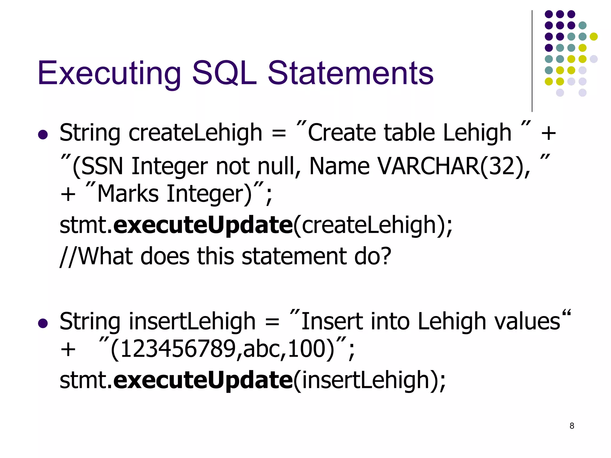 8 
Executing SQL Statements 
 String createLehigh = "Create table Lehigh " + 
"(SSN Integer not null, Name VARCHAR(32), " 
+ "Marks Integer)"; 
stmt.executeUpdate(createLehigh); 
//What does this statement do? 
 String insertLehigh = "Insert into Lehigh values“ 
+ "(123456789,abc,100)"; 
stmt.executeUpdate(insertLehigh); 
 