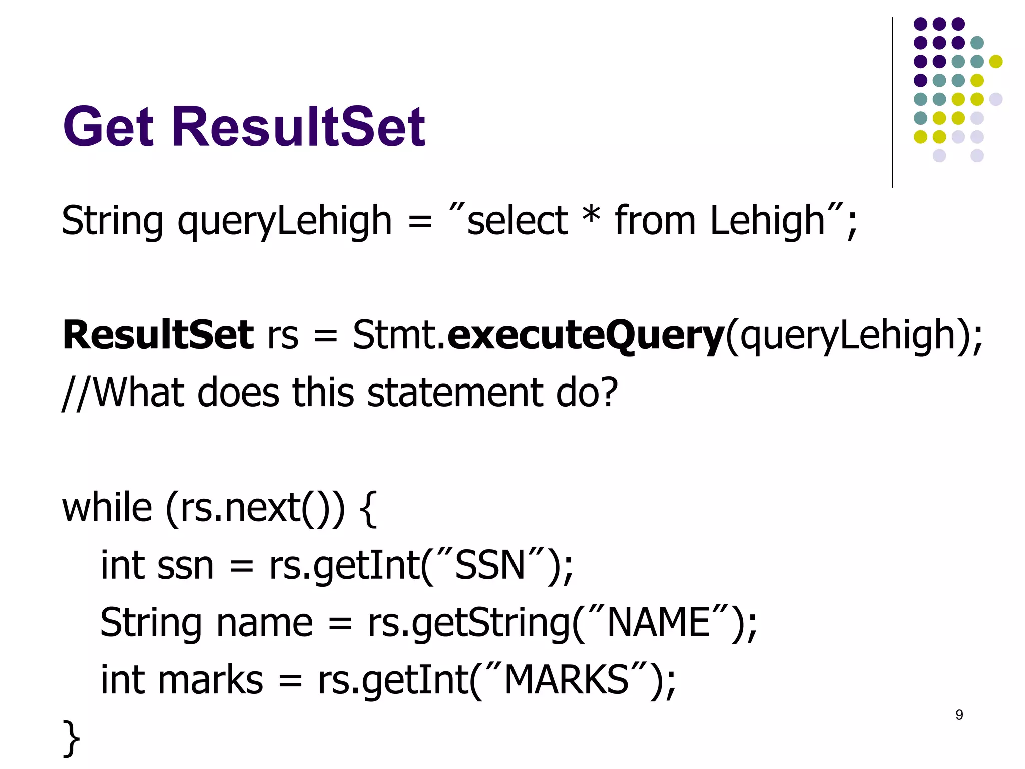9 
Get ResultSet 
String queryLehigh = "select * from Lehigh"; 
ResultSet rs = Stmt.executeQuery(queryLehigh); 
//What does this statement do? 
while (rs.next()) { 
int ssn = rs.getInt("SSN"); 
String name = rs.getString("NAME"); 
int marks = rs.getInt("MARKS"); 
} 
 