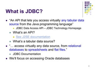 2 
What is JDBC? 
 “An API that lets you access virtually any tabular data 
source from the Java programming language” 
...
