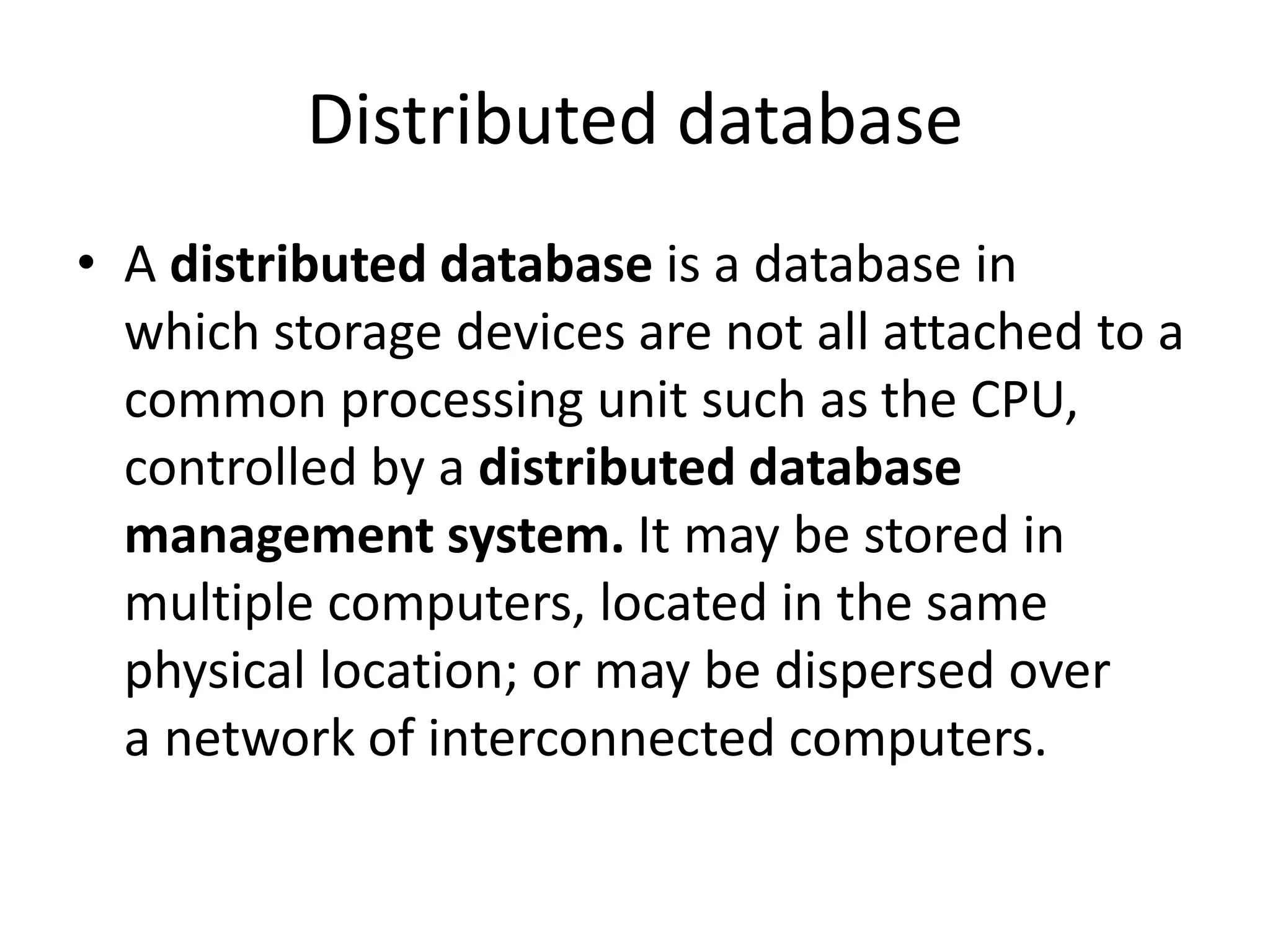 Distributed database
• A distributed database is a database in
which storage devices are not all attached to a
common processing unit such as the CPU,
controlled by a distributed database
management system. It may be stored in
multiple computers, located in the same
physical location; or may be dispersed over
a network of interconnected computers.
 
