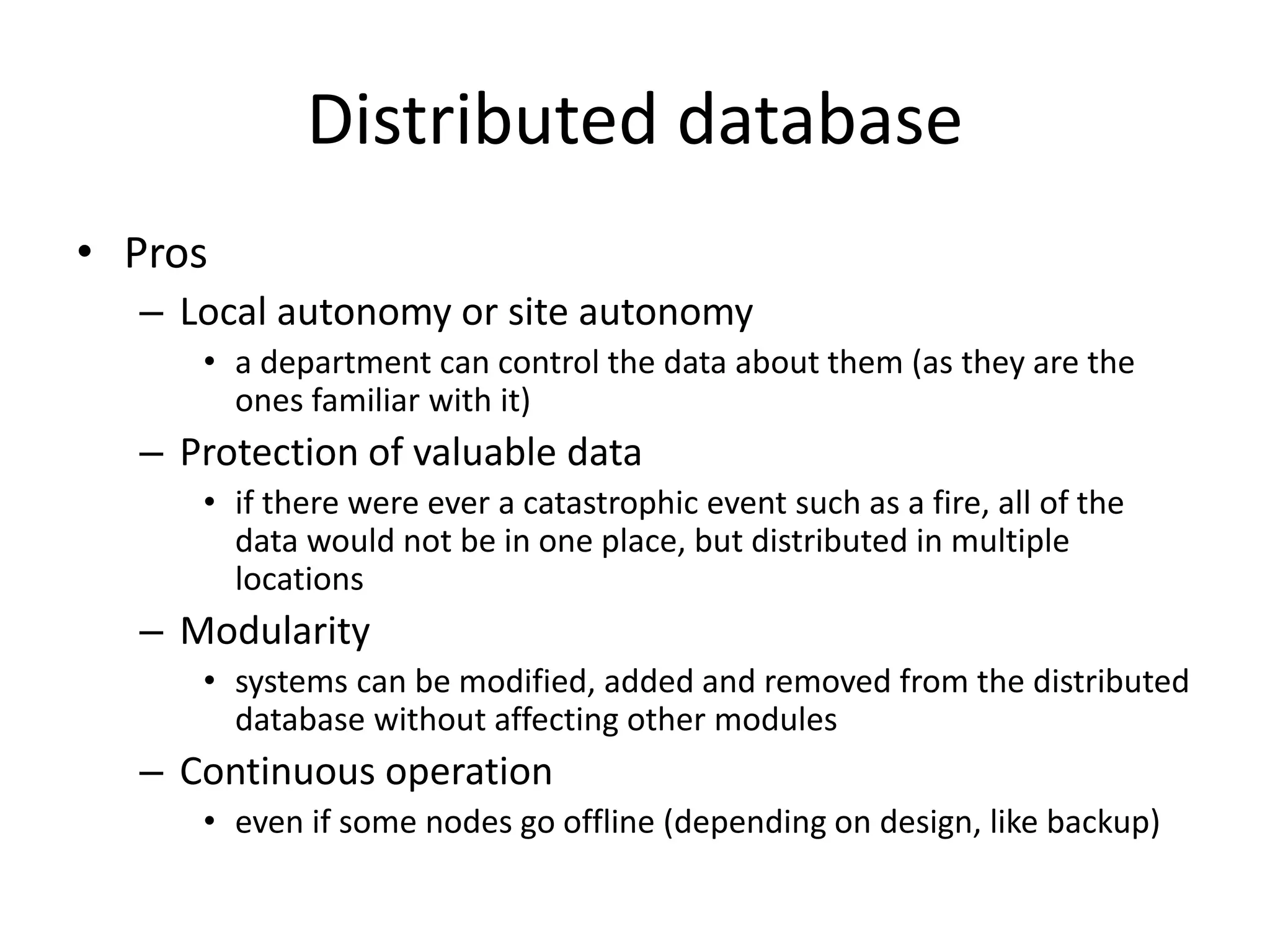 Distributed database
• Pros
– Local autonomy or site autonomy
• a department can control the data about them (as they are the
ones familiar with it)
– Protection of valuable data
• if there were ever a catastrophic event such as a fire, all of the
data would not be in one place, but distributed in multiple
locations
– Modularity
• systems can be modified, added and removed from the distributed
database without affecting other modules
– Continuous operation
• even if some nodes go offline (depending on design, like backup)
 