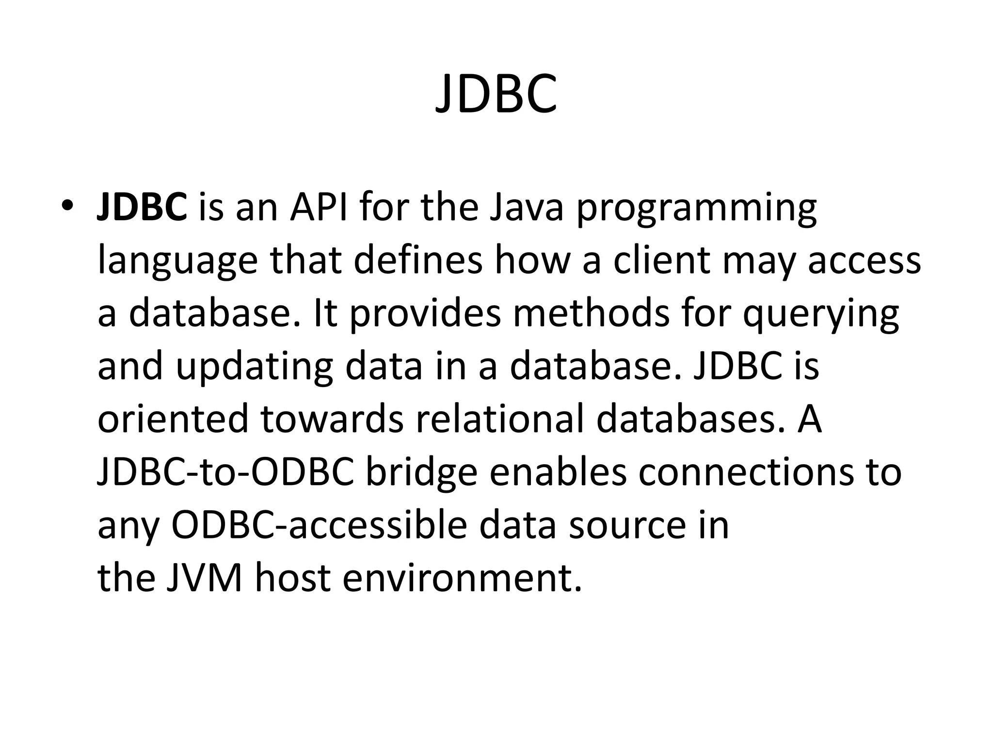 JDBC
• JDBC is an API for the Java programming
language that defines how a client may access
a database. It provides methods for querying
and updating data in a database. JDBC is
oriented towards relational databases. A
JDBC-to-ODBC bridge enables connections to
any ODBC-accessible data source in
the JVM host environment.
 