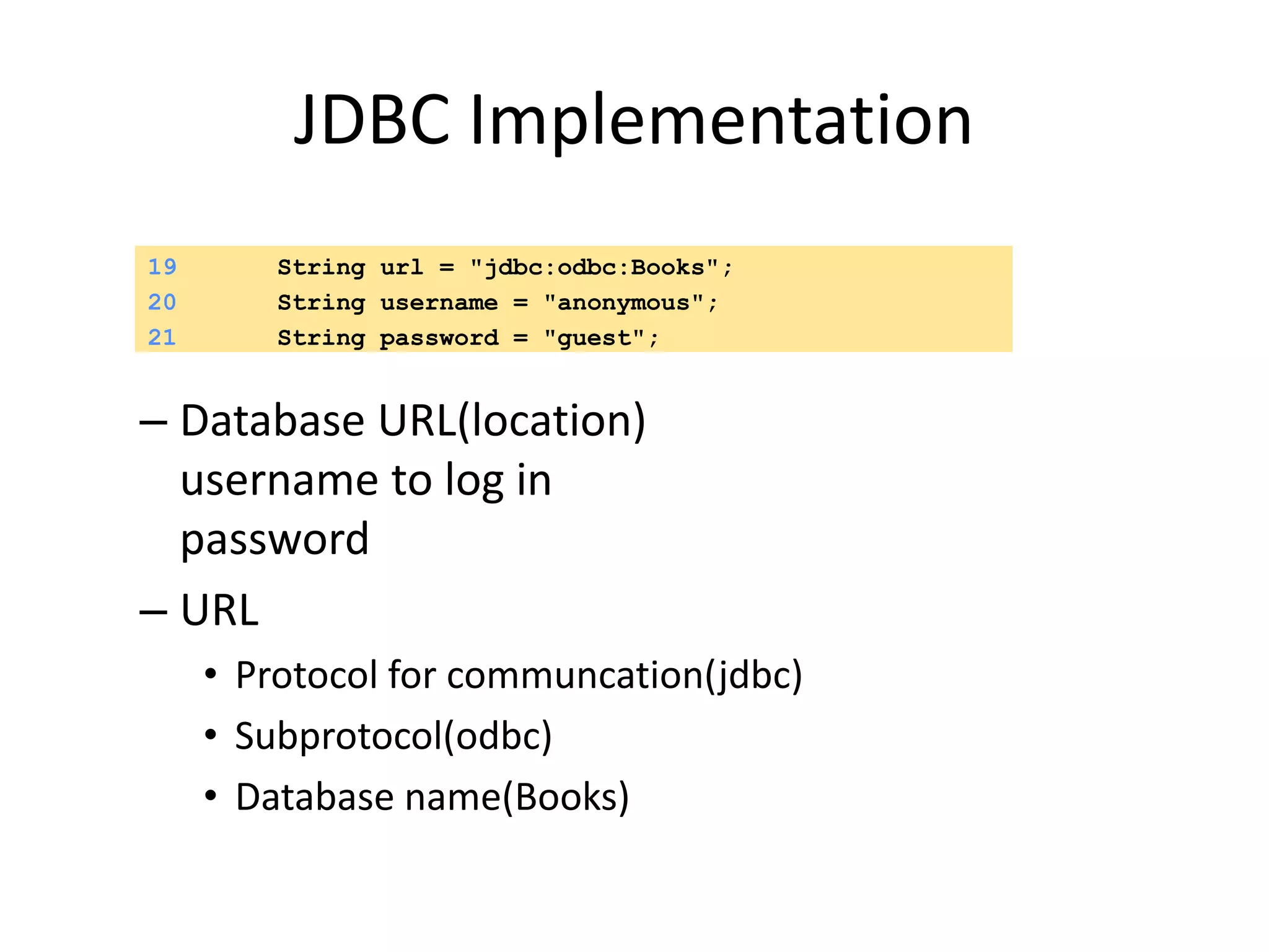 JDBC Implementation
– Database URL(location)
username to log in
password
– URL
• Protocol for communcation(jdbc)
• Subprotocol(odbc)
• Database name(Books)
19 String url = "jdbc:odbc:Books";
20 String username = "anonymous";
21 String password = "guest";
 
