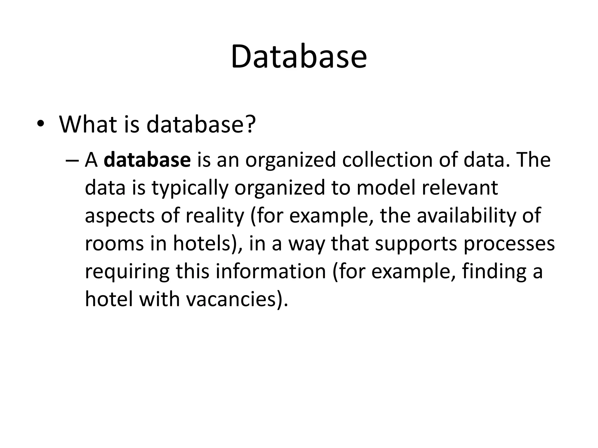 Database
• What is database?
– A database is an organized collection of data. The
data is typically organized to model relevant
aspects of reality (for example, the availability of
rooms in hotels), in a way that supports processes
requiring this information (for example, finding a
hotel with vacancies).
 