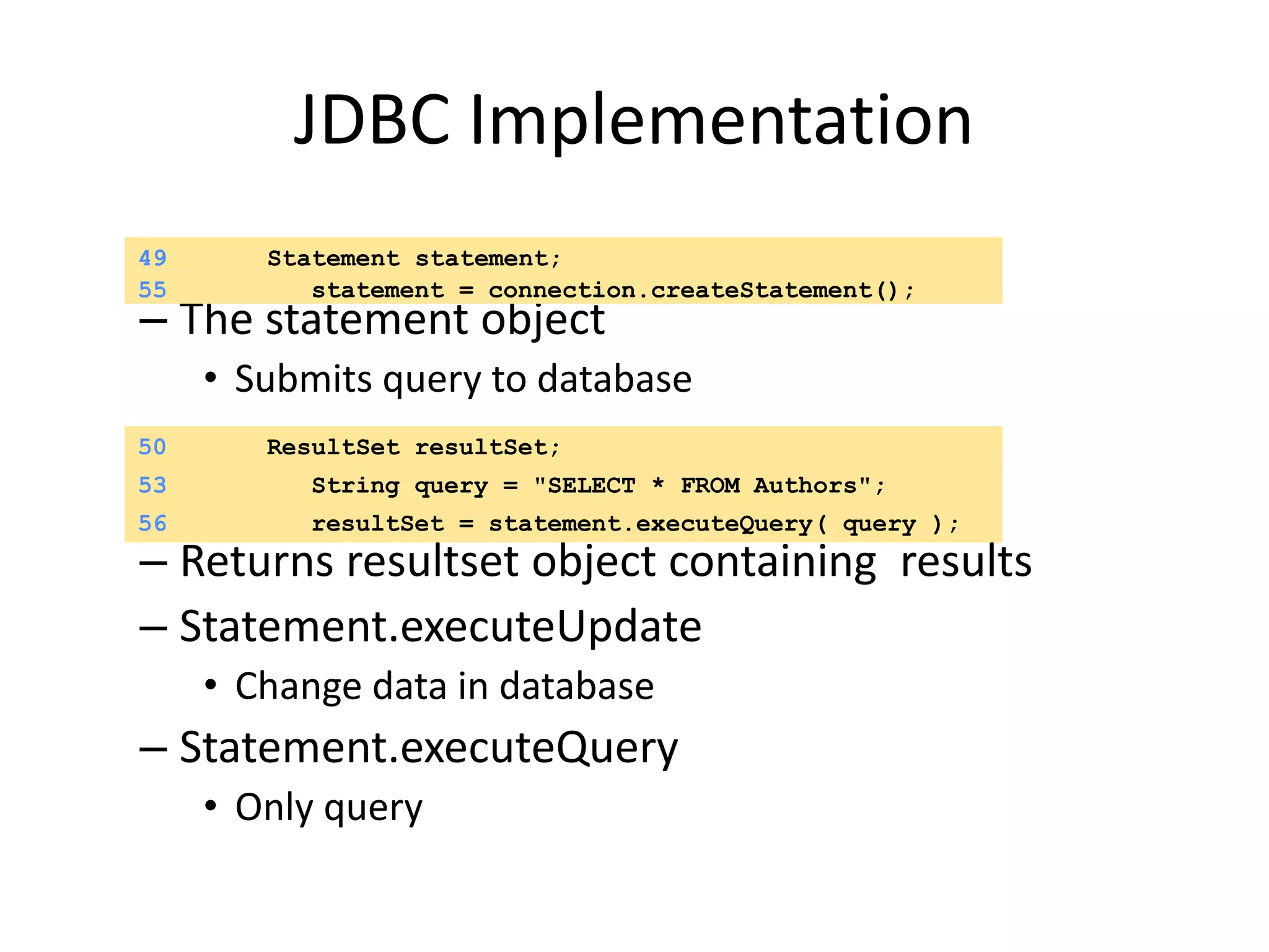 JDBC Implementation
– The statement object
• Submits query to database
– Returns resultset object containing results
– Statement.executeUpdate
• Change data in database
– Statement.executeQuery
• Only query
49 Statement statement;
55 statement = connection.createStatement();
53 String query = "SELECT * FROM Authors";
50 ResultSet resultSet;
56 resultSet = statement.executeQuery( query );
 