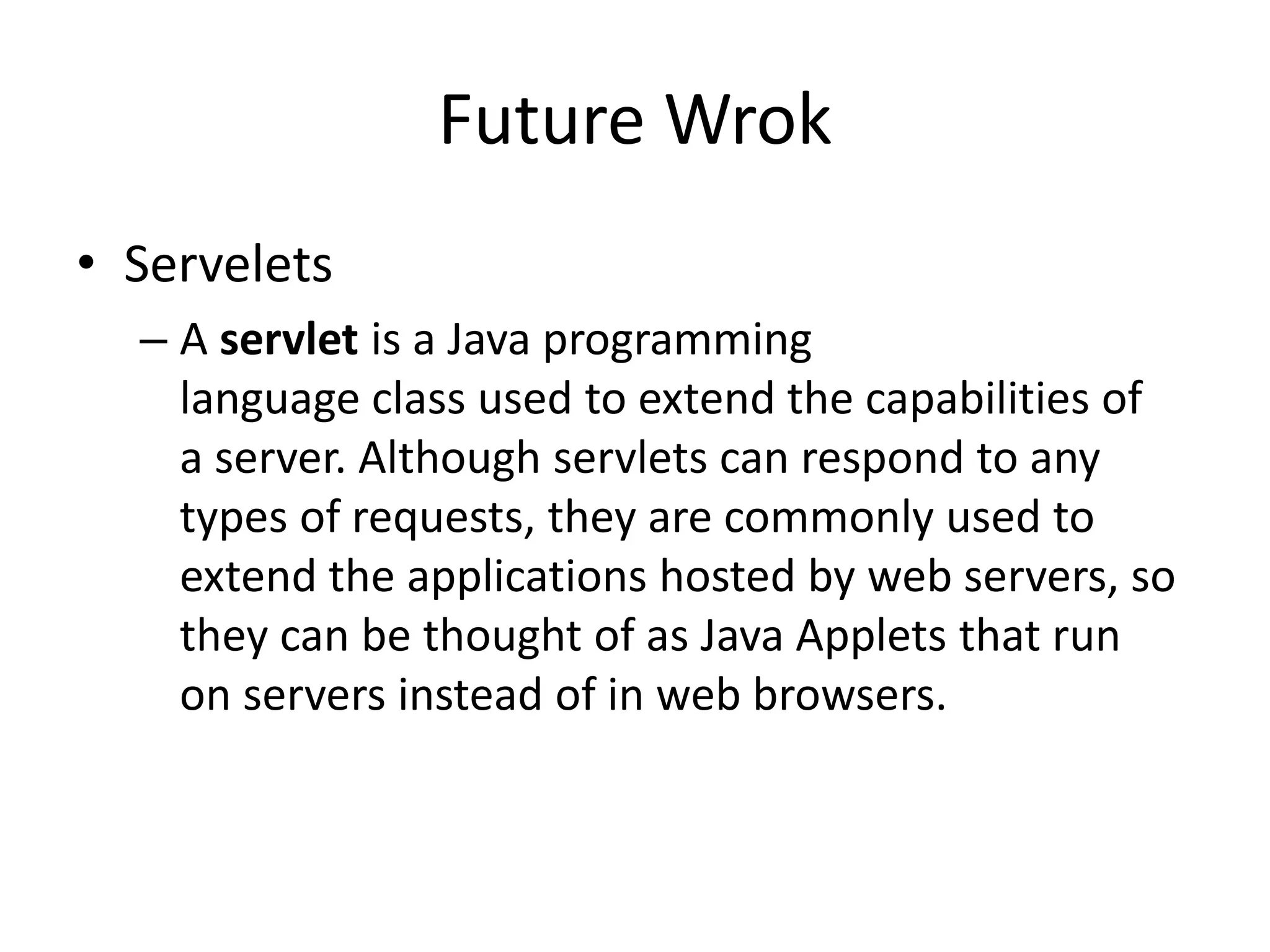 Future Wrok
• Servelets
– A servlet is a Java programming
language class used to extend the capabilities of
a server. Although servlets can respond to any
types of requests, they are commonly used to
extend the applications hosted by web servers, so
they can be thought of as Java Applets that run
on servers instead of in web browsers.
 
