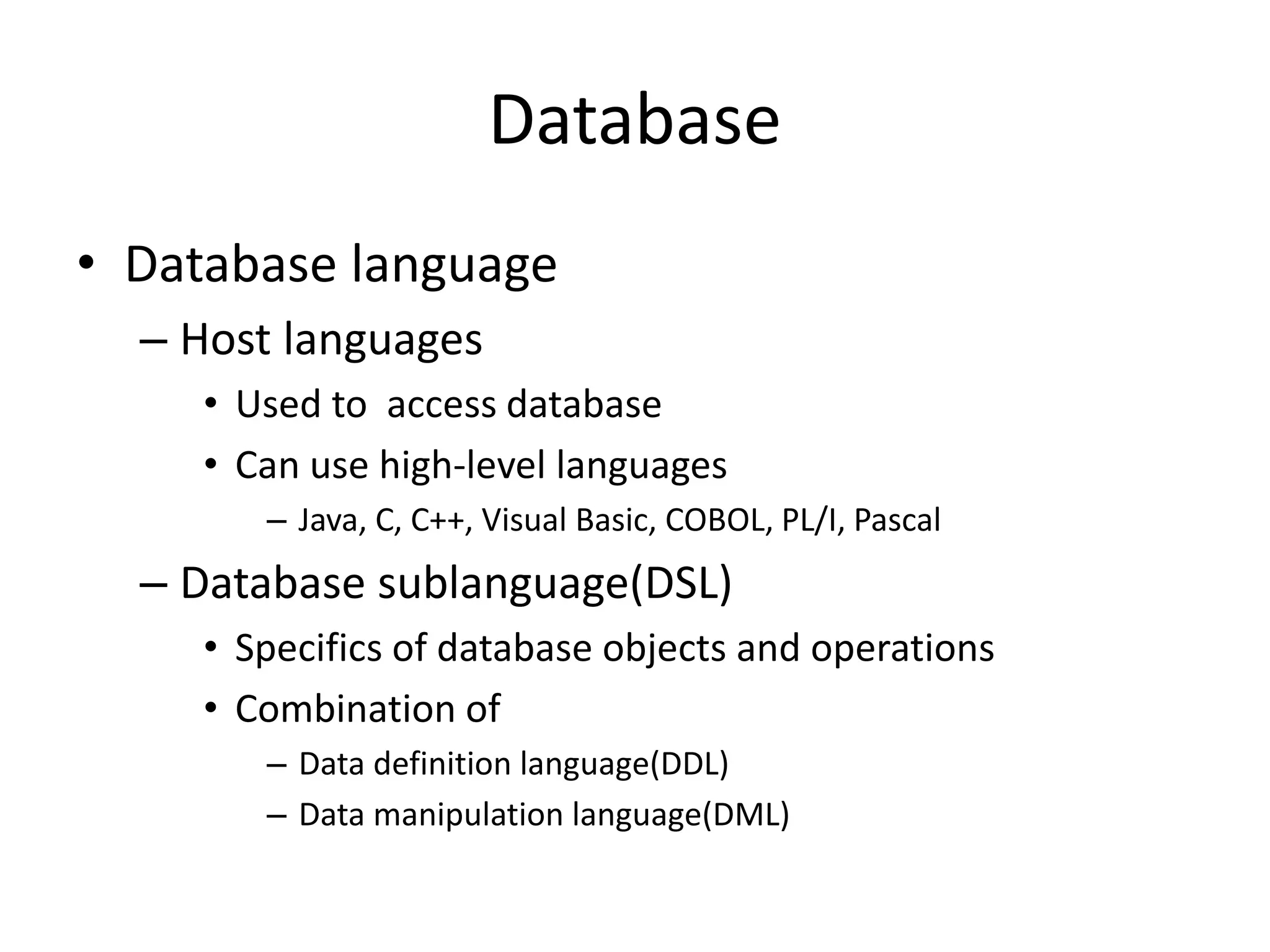 Database
• Database language
– Host languages
• Used to access database
• Can use high-level languages
– Java, C, C++, Visual Basic, COBOL, PL/I, Pascal
– Database sublanguage(DSL)
• Specifics of database objects and operations
• Combination of
– Data definition language(DDL)
– Data manipulation language(DML)
 