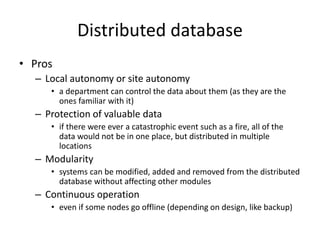 Distributed database
• Pros
– Local autonomy or site autonomy
• a department can control the data about them (as they are the
ones familiar with it)
– Protection of valuable data
• if there were ever a catastrophic event such as a fire, all of the
data would not be in one place, but distributed in multiple
locations
– Modularity
• systems can be modified, added and removed from the distributed
database without affecting other modules
– Continuous operation
• even if some nodes go offline (depending on design, like backup)
 