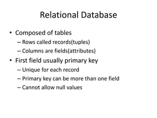 Relational Database
• Composed of tables
– Rows called records(tuples)
– Columns are fields(attributes)
• First field usually primary key
– Unique for each record
– Primary key can be more than one field
– Cannot allow null values
 