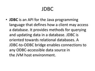 JDBC
• JDBC is an API for the Java programming
language that defines how a client may access
a database. It provides methods for querying
and updating data in a database. JDBC is
oriented towards relational databases. A
JDBC-to-ODBC bridge enables connections to
any ODBC-accessible data source in
the JVM host environment.
 