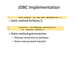 JDBC Implementation
– Static method forName ()
– Static method getconnection
• Attempt connection to database
• Name and password required
25 Class.forName( "sun.jdbc.odbc.JdbcOdbcDriver" );
27 connection = DriverManager.getConnection(
28 url, username, password );
 