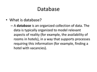 Database
• What is database?
– A database is an organized collection of data. The
data is typically organized to model relevant
aspects of reality (for example, the availability of
rooms in hotels), in a way that supports processes
requiring this information (for example, finding a
hotel with vacancies).
 