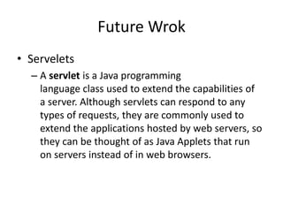 Future Wrok
• Servelets
– A servlet is a Java programming
language class used to extend the capabilities of
a server. Although servlets can respond to any
types of requests, they are commonly used to
extend the applications hosted by web servers, so
they can be thought of as Java Applets that run
on servers instead of in web browsers.
 