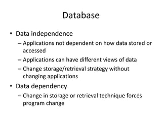Database
• Data independence
– Applications not dependent on how data stored or
accessed
– Applications can have different views of data
– Change storage/retrieval strategy without
changing applications
• Data dependency
– Change in storage or retrieval technique forces
program change
 