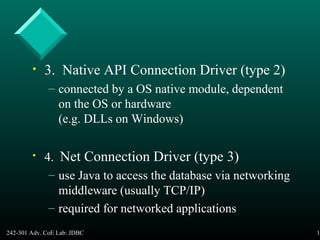 242-301 Adv. CoE Lab: JDBC 10
• 3. Native API Connection Driver (type 2)
– connected by a OS native module, dependent
on the OS or hardware
(e.g. DLLs on Windows)
• 4. Net Connection Driver (type 3)
– use Java to access the database via networking
middleware (usually TCP/IP)
– required for networked applications
 
