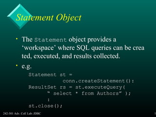 242-301 Adv. CoE Lab: JDBC 16
Statement Object
• The Statement object provides a
‘workspace’ where SQL queries can be crea
ted, executed, and results collected.
• e.g.
Statement st =
conn.createStatement():
ResultSet rs = st.executeQuery(
“ select * from Authors” );
:
st.close();
 